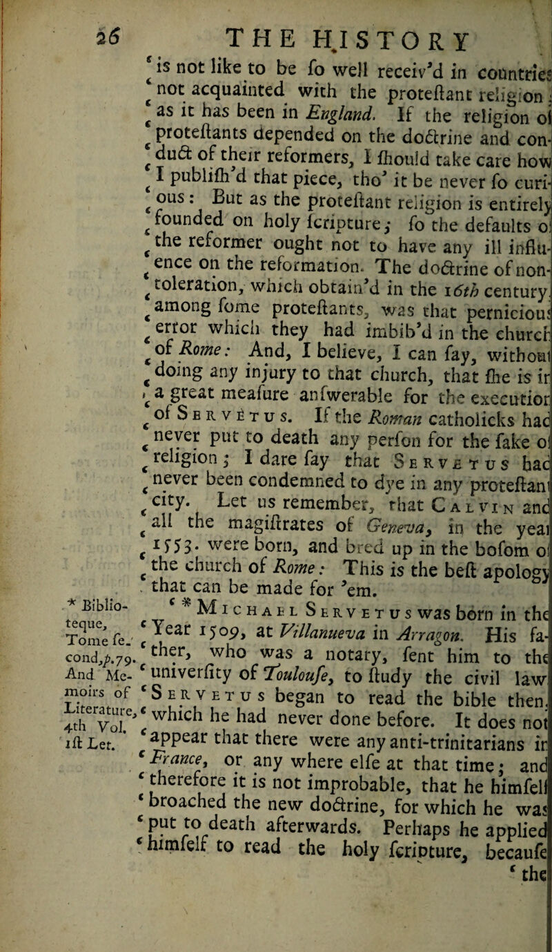 * Eiblio- teque. Tome fe_ cond^.79. And Me¬ moirs of Literature, 4th VoJ. ift Let. THE HI STORY is not like to be fo well received in countries not acquainted with the proteftant religion ; as it has been in England. If the religion o\ proteitants depended on the doctrine and con* du(5t of their reformers, I fhotild take care how I pubiifh d that piece, tho’ it be never fo curi¬ ous : But as the proteitant religion is entirely founded on holy fcripture ,• fo the defaults o! the reformer ought not to have any ill influ¬ ence on the reformation. The do&rine of non- toleration, which obtain d in the 16th century, among foine proteitants, was that perniciou? error whicn they had imbib,d in the churcf of Rome: And, I believe, I can fay, withoai doing any injury to that church, that fhe is ir a great meafure aniwerable for the executior oISbrv^tus. If the Roman catholicks had never put to death any perion for the fake of religion; I dare fay that Servbtus bac never been condemned to dye in any proteftani city. Let us remember, that Calvin and all the magihrates of Geneva, in the yeai If53* were born, and bred up in the bofom oi the church of Rome: This is the beft apology that can be made for ’em. M1 c h a b l S e r v e t u s was born in the Year 1509, at Villanueva in Arragon. His fa¬ ther, who was a notary, fent him to the univeriity of Touloufe9 to ftudy the civil law: Servetus began to read the bible then, which he had never done before. It does not appear that there were any anti-trinitarians ir Prance, or any where elfe at that time; and therefore it is not improbable, that he himfeli Droached the new dodirine, for which he was 3ut to death afterwards. Perhaps he applied E himfelf to read the holy fcrioture, becaufe ‘ the!