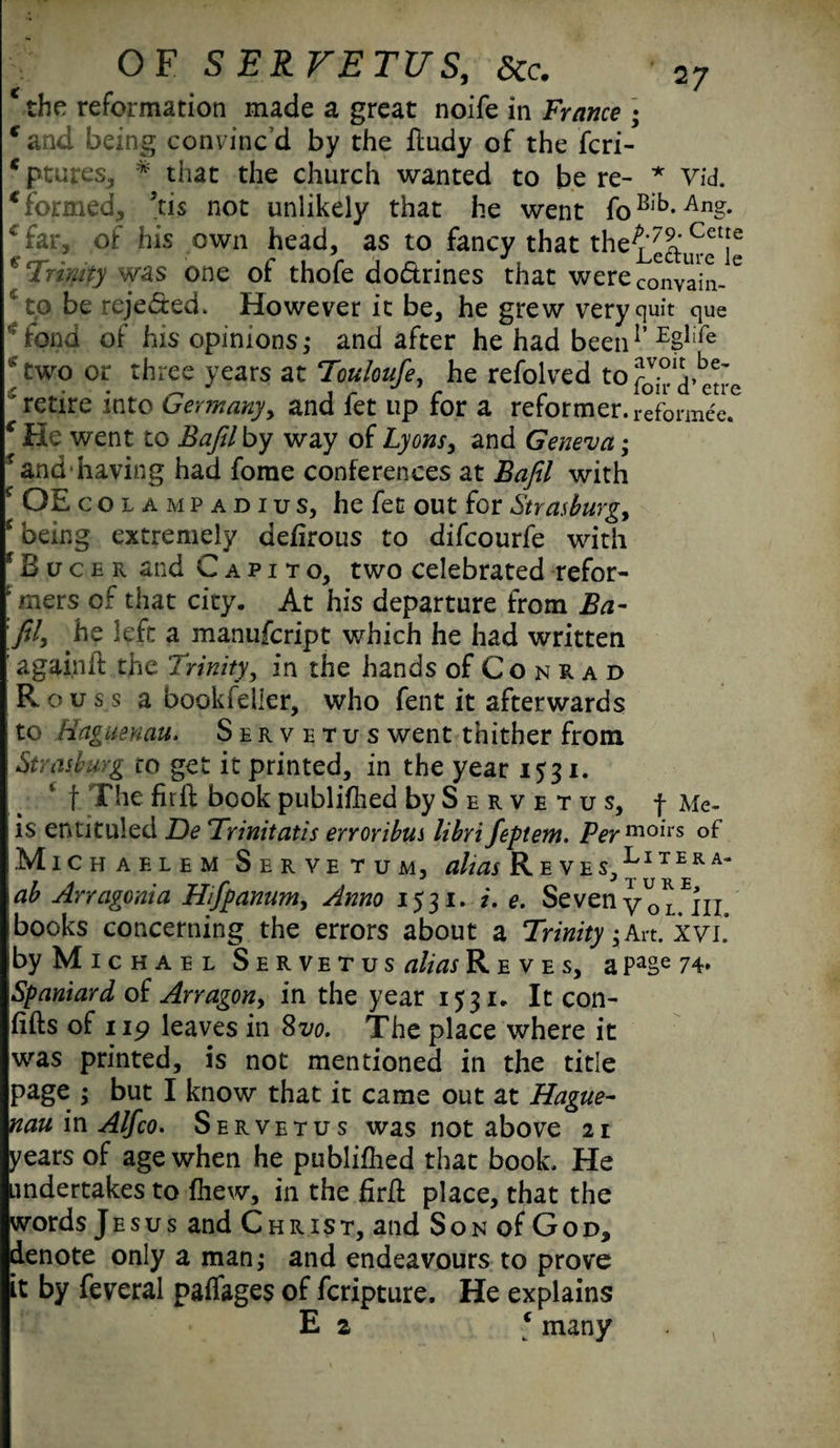 the reformation made a great noife in France ; f and being convinc’d by the ftudy of the feri- * ptures, * that the church wanted to be re- * Vid. €formed, Jtis not unlikely that he went foBlb-Ang* 4 far, of his own head, as to fancy that the^^^j® * Trinity was one of thofe dodrines that were convain-6 * to be rejected. However it be, he grew very quit que -fond of his opinions,* and after he had been1’EBlife *two or three years at Touloufe, he refolved tofj-^etre 'retire into Germany, and fet up for a reformer.reformce. c He went to Bafil by way of Lyons, and Geneva; f and having had fome conferences at Bafil with f OE colampadius, he fet out for Strasburg, * being extremely defirous to difeourfe with f B u c e r and Capito, two celebrated refor- ‘ mers of that city. At his departure from Ba¬ fil, he left a manufeript which he had written ' again ft the Trinity, in the hands of Co n r a d R o u s s a bookfeller, who fent it afterwards to Haguenau. Servetus went thither from Strasburg ro get it printed, in the year 1531. f The fir 11: book published by S ervetus, f Me- is entituled De Trinitatis erroribus libri feptem. Per moirs of Michablem Servetum, ^Reves,Litera‘ ab Arragonia Hifpanum, Anno 1531. i. e. SevenVol^iii books concerning the errors about a Trinity jArt. xvi. by Michael Servetus alias Reves, a PaSe 74* Spaniard of Arragon, in the year 1531. It con- fifts of up leaves in 8vo. The place where it was printed, is not mentioned in the title page ; but I know that it came out at Hague¬ nau m Alfco. Servetus was not above 21 years of age when he publifhed that book. He undertakes to {hew, in the firft place, that the words Jesus and Christ, and Son of God, denote only a man,* and endeavours to prove it by feveral paflages of feripture. He explains E a * many