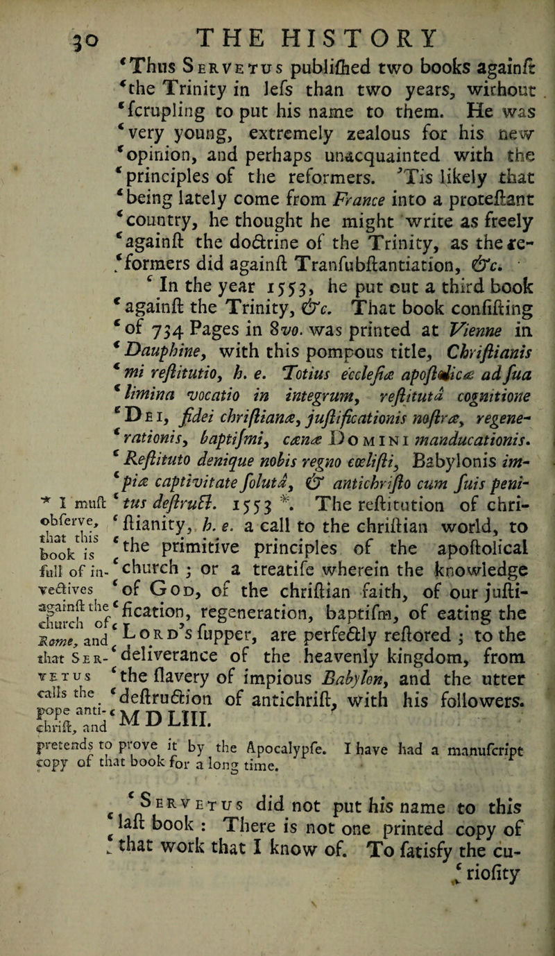 ‘Thus Servetus publiflied two books againft ‘the Trinity in lefs than two years, without ‘fcrupling to put his name to them. He was ‘very young, extremely zealous for his new ‘opinion, and perhaps unacquainted with the ‘ principles of the reformers. 7Tis likely that ‘ being lately come from France into a proteftant ‘couutry, he thought he might write as freely ‘againft the do&rine of the Trinity, as the*e~ ‘formers did againft Tranfubftantiation, &c. c In the year 1553, Put cut a third book ‘againft the Trinity, &c. That book confifting ‘of 734 Pages in 8m was printed at Vienne in € Dauphine, with this pompous title, Chrifiianis ‘ mi reflitutio, h. e. Totius ecclefia apoftdica ad fua ‘ limina vocatio in integrum, reftitutd cogmtione ‘Dei, fidei chriftian#, juftificationis mftrsy regene~ ‘ rationis, baptifmi, can# Domini manducationis. ‘ Reflituto denique nobis regno codifti., Babylonis im- * pi# captivitate folutx, & antichrifto cum fuis peni- * I 'muft ‘ tus deftruft. 1553 *. The reftitution of chri- ©bferve, f ftianity, h. e. a call to the chriftian world, to looVis *t^ie Priniitive principles of the apoftolicai full.ofiii-cchurch ; or a treatife wherein the knowledge vedives ‘of God, of the chriftian faith, of our jufti- clinch l'ofC^cat^0!]’ reSaneration, baptifm, of eating the Mame, and ‘L 0 R D’s ^pper, are perfedly reftored ; to the that Ser-‘deliverance of the heavenly kingdom, from yet us c the flavery of impious Babylon, and the utter cails the ‘deftru&ion of antichrift, with his followers. pretends to prove it by the Apocalypfe. I have had a manufcrfpt copy of that book for a long time. c ‘Servetus did not put his name to this g ^ ^°°k : There is not one printed copy of - work that I know of. To fatisfy the cu- ‘ rioftty