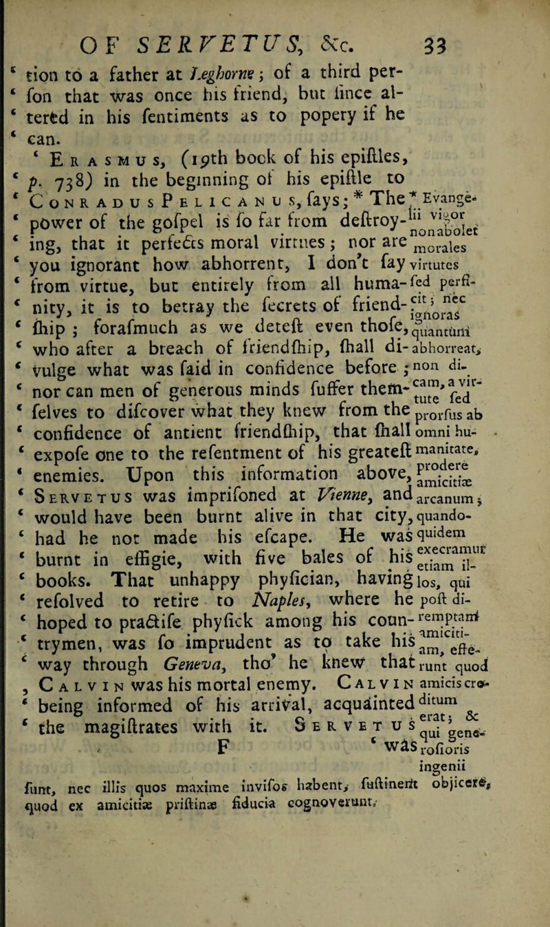 K tion to a father at Leghorn's; of a third per- ‘ fon that was once his friend, but iince al- ‘ terfed in his fentiments as to popery if he ‘ can. ‘ Erasmus, (19th bock of his epiflles, p. 738) in the beginning of his epiflle to ConradusPelicanus, fays; * The * Evange- power of the gofpel is fo far from ^eftroyl“0naloliet ing, that it perfedcs moral virtues; nor are^0^/ you ignorant how abhorrent, I don’t fayvinutes from virtue, but entirely bom all huma-fed perfi- nity, it is to betray the fecrets of friend- £hip ; forafmuch as we deteft even thofe,quantum who after a breach of iriendfhip, fhall di-abhorreat* Vulge what was faid in confidence before ;non tll- nor can men of generous minds fuffer them- felves to difcover what they knew from the proi.fus ab confidence of antient friendfiiip, that fhall omni hu- expofe one to the refentment of his greateft mandate, enemies. Upon this information above, Servetus was imprifoned at Vienne, andarcanum. would have been burnt alive in that city, quando- had he not made his efcape. He was<lUKlem burnt in effigie, with five bales of his*^a™“r books. That unhappy phyfician, having los, cjui refolved to retire to Naples, where he poft di- hoped to pra&ife phyfick among his coun-remPtan* trymen, was fo imprudent^ as to take his^|c^ way through Geneva, tho he knew thatrunt qUod Calvin was his mortal enemy. Calvin amicisera- being informed of his arrival, acquainteddltum the magiflrates with it. Servetus^’ ene, / F VV&S lofloris ingenu funt, nec illis quos maxime invifos habent/ fuftinertt objicer£* quod ex amicitix priftinse fiducia cognoveitmt.