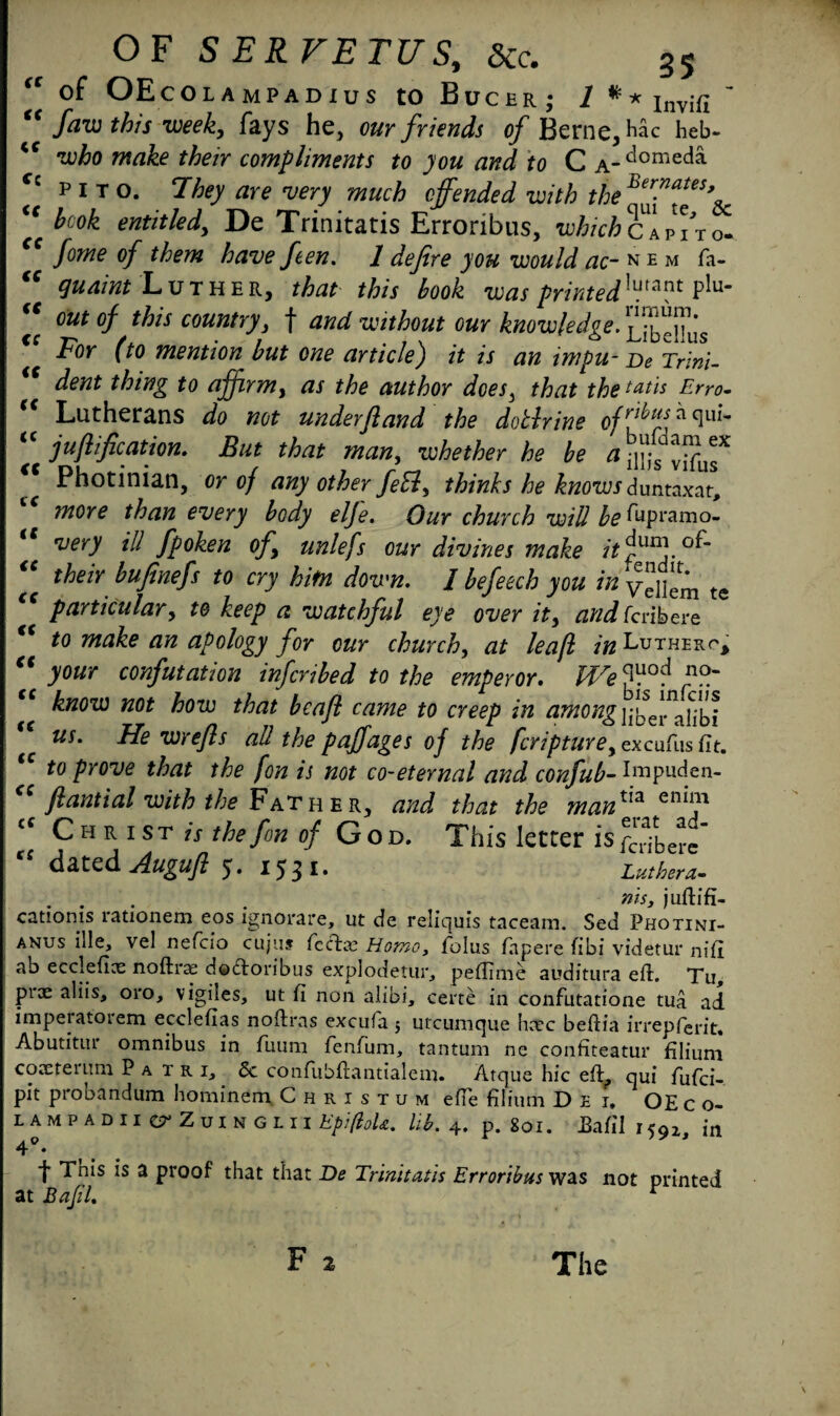 <c of OEcOLAMPADIUS to Bucer; 1 * * Invif! ’ faw this week, fays he, our friends of Berne, Hac heb- Wrt&e their compliments to you and to C a- d°meda p I T o. 7hey are very much offended with the Ber?ates> hcok entitled, De Trinitatis Erroribus, whichpito. fome of them have fen, 1 defire you would ac- n e m fa- guaint Luther, that this book was printed]uunt PIu' out of this country, f and without our knowledge. Delius For (to mention but one article) it is an impu- De Trim- dent thing to affirm, as the author does, that the tatis Erro• Lutherans do not under(land the doBrine ofr^^isffclul'm jufiification. But that man, whether he be ilHs vifus^ Photinian, or of any other feB, thinks he knowsduntaxar, more than every body elfe. Our church will be % ramo- very ill fpoken of, unlefs our divines make it their bufinefs to cry him down. I befeech you in Vcllem te particular, to keep a watchful eye over it, and (cribeve to make an apology for our church, at leafl in Lutherp, your confutation infcribed to the emperor. f}?.' know not how that bcafl came to creep in among iftTer^Iibi us. He wrefis all the paffages of the fcripture, excufius fit. to prove that the fon is not co-eternal and confub- Impuden- fi anti alwith the F at he r, and that the mantia eni111 - - erat ad- tt tc f c tt tt €C ft €C it it it ft tc it tc it ft it tt it tc tc c c Christ is the fon of God. This letter is £.1.... “ dated Augufl 5. 1531. Luthera. . . . nis, juftifi- catioms rationem eos ignorare, ut de reliquis taceara. Sed Photini- anus ille, vel nefcio cujus feet a; Homo, fiolus fapere fibi videtur nifi ab ecclefice noftras doctoribus explodetur, peffime auditura eft. Tu, P1*32 aliis, oro, vigiles, ut fi non alibi, certe in confutatione tua ad imperatoiem ecclefias noftras excufa 5 utcumque hcec beftia irrepferit. Abutitur omnibus in fiuum fenfum, tantum ne confiteatur filium coaererum Patri^ Sc confubftantialem. Atque hie eft, qui fufei- pit probandum hominem. Christum efte filium Dei, OEc o- LAMPADII CT'ZuiNGLII EpifioU. lib. 4. p. 80I. Bafill<g2l jn 4°. t Tnis is a proof that that De Trinitatis Erroribus was not printed at BafiL r The