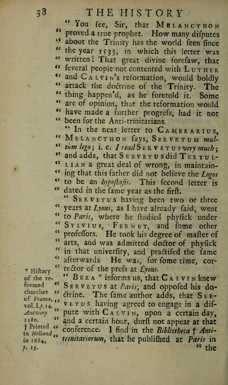 3 * Hi (lory pf the re¬ formed churches of France, vol. I./>. 14. Antwerp 1580. f Printed in Holland in 1684, b J3- ft a ic <c it cc cc cc cc cc cc cc cc cc cc cc cc cc cc cc cc cc cc cc cc cc ec cc cc cc cc cc cc THE HISTORY liou fee, Sir, that Melancthon proved a true prophet. How many difputes about the Trinity has the world feen fince the year 1933, in which this letter was written! That great divine forefaw, that feveral people not contented with Luther and Calvin’s reformation, would boldly attack the dodtrine of the Trinity. The thing happen’d, as he foretold it. Some are of opinion, that the reformation would have made a further progrefs, had it not been for the Anti-trinitarians. ct In the next .letter to Camerarius, Melancthon fays, Servetum mul- tum lego; i. e. I read Servetus very much; and adds, that Servetus did Tertul- iian a great deal of wrong, in maintain¬ ing that this father did not believe the Logos to be an hypoflafis. This fecond letter is dated in the fame year as the firit. Servetus having been two or three years at Lyons, as I have already faid, went to Paris, where he itudied phyfick under Sylvius, Fernet, and fome other profeffors. He took his degree of mailer of arts, and was admitted do&or of phyfick in that univerfity, and pra&ifed the fame afterwards He was, for fome time, cor¬ rector of the prefs at Lyons. “ B e z a * informs us, that Calvin knew Servetus at Paris, and oppofed his do¬ ctrine. The fame author adds, that Ser¬ vetus having agreed to engage in a dif- pute with Calvin, upon a certain day, and a certain hour, duril not appear at that conference. I find in the Bibliotheca f Anti- trinitariorum, that he publiihed at Paris in • ft the