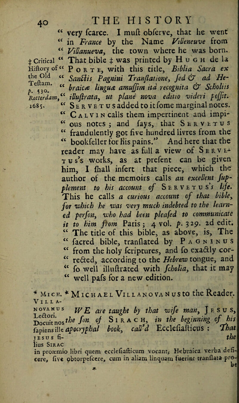 <c very fcarce. I mufl obferve, that he went “ in France by the Name Villeneuve from <c Villanueva, the town where he was born. £ Critical c< That bible $ was printed by H u g h de la Hiftory ofcc Port e, with this title. Bi bit a Sacra ex T6fta n <C ^anElis Pagnini Tran/latione, fed & ad He- p ^30.* <C braica lingua amuffim itd recognita & Scholia Rotterdam “ illuftratay ut plane nova ediuo videri pcjfit. 1685. Se r ve t us added to it fome marginal notes. <c Calvin calls them impertinent and impi- “ ous notes ; and fays, that Servetus cc fraudulently got five hundred livres from the “ bookfeller for his pains/’ And here that the reader may have as full a view of Serve- t u s’s works, as at prefent can be given him, I lhall infert that piece, which the author of the memoirs calls an excellent fup- plement to his account of Servetus’^ life. This he calls a curious account of that bibley for which he was very much indebted to the learn¬ ed perfon, who had been pleafed to communicate it to him from Paris; 4 vol. p. 329. 2d edit. “ The title of this bible, as above, is. The cc facred bible, tranflated by Pagninus <c from the holy fcriptures, and fo exactly cor- cc reded, according to the Hebrew tongue, and <c fo well illuftrated with fcholia, that it may “ well pafs for a new edition. * Mick. *Michael Vil l an o va n us to the Reader. Villa- novanus WE, are taught by that wife many Jesus, Docuitnos the fon of Sirach, in the beginning of his fapiens illc apocryphal book, call’d EcckfialHcus : That jesus fi- the lius SlRAC in proximo libri quern ecclefiafticum vocant^ H<cb'raica verba defi- eere, five obtorpefeere, cum in aliam linquam fuerint tranflata pro-