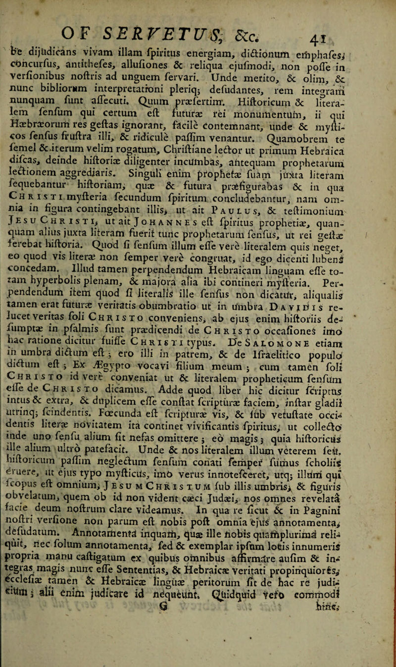 be dijudicans vivam illam fpiritus energiam, didionum emphafes; cOncurfus, antithefes, allufiones 5c reliqua ejufmodi, non pofTe in verfionibus noftris ad unguem fervari. Unde merito, 6c olim, 6c nunc bibliomm interpretatroni pleriq; defudantes, rem intemaiti nunquam funt aflecuti. Qimm prtefertinr. Hiftoricum 5c luera- lem fenfum qui certum eft future rei monumentum, ii qui Hxbrteorum res geftas ignorant, facile eontemnant, unde 6c myfti- cos fenfus fruftra illi, 6c ridicule paffim venantur. Quamobrem te iemel Sc.iterum velim rogatum, Cfiriftiane ledor ut primum Hebraica dift:as, deinde hiftoriae diligenter incUinbas, ahtequam prophetarum. ledionem aggrediaris. Singuli enim prophets: fuam juxta literam fequebantur hiftoriam; quce 6c futura prasfigurabas 6c in qua C h r 1 s t 1 myfteria fecundum fpiritum concludebantur, nam om¬ nia in figura contingebant illis> ut ait Paulus, 6c teftimonium Jesu Christij ut ait J o h a n n e s eft fpiritus prophetiae, quan- quam alius juxta literam fuerit tunc prophetarum fenfus, ut rei geftae ferebat hiftoria. Quod fi fenfum ilium efle vere literalem quis neget, eo quod vis liters non femper vere congruat, id ego dicenti lubenS concedam. Illud tamen pcrpendendum Hebraicam linguam effe to- tam hyperbolis plenam, 6c majora alia ibi coritineri myfteria. Per- pendendum item quod fi iiteralis ille fenfus non dicatur, aliqualis tamen erat futune veritatis obumbratio ut in umbra Davie* is re- lucet veritas foli C h r 1 s t o conveniens, ab ejus enim hiftoriis de- iumptae in pfalmis funt praedicendi de Christo occafiones imo hac ratione dicitur fuiffe Christi typus, DcSalomone etiarn in umbra didum eft ; ero illi in patrem, 6c de Ifraelitico populo didum eft j Ex jEgypto vocavi filium meum j cum tamen folt Christo id vere conveniat ut 6c literalem propheticum fenfum elle de C h r 1 s t o dicamus. Adde quod liber hie dicitur feriptns intus 6c extra, 6c duplicem effe conftat fcriptiirce faciem, inftar gladii utrinq; feindentis. Faecunda eft feripturae vis, 6c fftb vefuftate occi^ dentis literal ndvitatem ita coritinet vivificantis fpiritus; ut colledo* inde uno fenfu alium fit nefas omittere ; eo magisj quia hiftoriciis ille alium ultro patefacit. Unde 6c nos literalem ilium veterem fetit, hiftoricum paftiin negledum fenfum coriati femper fiimus fcholiig ei uere, itt ejus typo myfticUs, imt> verus innotefeeret, utqj illrirri qqi 1 copus eft omnium; Jesu mChristum fub illis umbris; 6c figuris obyelatum, quern ob id non vident caeci Judaei, nos omnes revelata facie deum noftrum clare videamus. In qua re ficut 6c in Pagnini noftri verfione non parum eft nobis poft omnia ejus annotamenta; defudatum. Annotamenta inquath, quae ille nobis qunffiplurimd reli- quit, riec folum annotamenta, fed 6c exemplar ipfnm lofcis innumeris propria manu caftigatum ex quibus omnibus affirmatre aufim 6c in« tegras magis nunc efte Sententias, 6c Hebraioe veritati propinquiorSs*’ ecclefiae tamen 6c Hebraicae linguae peritorum fit de hac re judi- 5 alii enim judicare id ndqueunt, Qliidquid Veto eornmod? Q hiritj