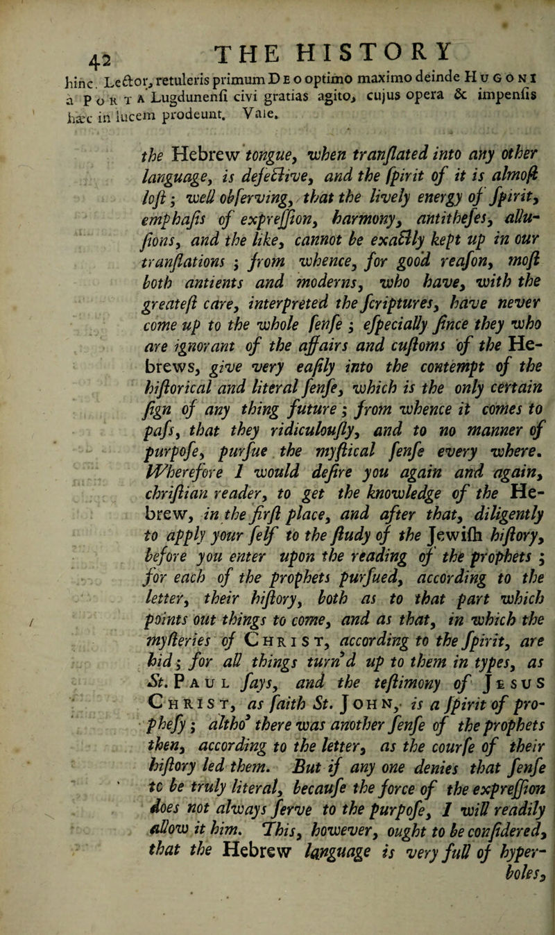 hinc. Le&or,retulerisprimumDeooptimo maximodeinde Hugoni a Pokta Lugdunenfi civi gratias agito, cujus opera dc impenfis hie in iucem prodeunt. Vale. • '« . . ' . v . . * /1 . -* the Hebrew tongue, when tranflated into any other language, is defective, and the fpirit of it is almofi loft; well obferving, that the lively energy oj fpirit, emphafis of exprejfion, harmony, antithefes, allu- fions, and the like, cannot be exatdly kept up in our tranftations ; from whence, for good reafon, moft both antients and moderns, who have, with the greatefl care, interpreted the fcriptures, have never come up to the whole fenfe ; efpecially fince they who are ignorant of the affairs and cuftoms of the He¬ brews, give very eafily into the contempt of the hiftorical and literal fenfe, which is the only certain fign of any thing future; from whence it comes to pafs, that they ridiculoufly, and to no manner of purpofe, purfue the myftical fenfe every where. Wherefore 1 would defire you again and again, chriftian reader, to get the knowledge of the He¬ brew, in the fir ft place, and after that, diligently to apply your felf to the ftudy of the Jewifti hiftory, before you enter upon the reading of the prophets ; for each of the prophets purfued, according to the letter, their hiftory, both as to that part which points out things to come, and as that, in which the myfleries of Christ, according to the fpirit, are hid; for aU things turn d up to them in types, as St. P a u l fays, and the teftimony of J £ s u s Christ, as faith St. J oh Ny is a fpirit of pro- phefy; altho* there was another fenfe of the prophets then, according to the letter, as the courfe of their hiftory led them. But if anyone denies that fenfe tc be truly literal, becaufe the force of the expreffion does not always ferve to the purpofe, 1 will readily allow it him. This, however, ought to be confidered, that the Hebrew language is very full of hyper¬ boles.