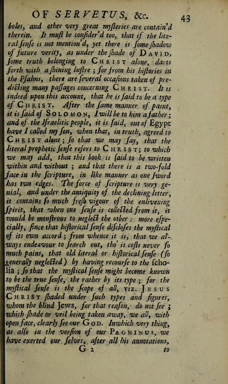 bolesy and other very great myfleries are contain d ral fenfe is not mention d, yet there is fomejhadow of future verity, asunder thefhade of D avid, fome truth belonging to Christ aloney darts forth with a Jhining luflre ; for from his hiftories in the Pfalmsy there are feveral occa/inns taken of pYe- diEling many pajfages concerning Christ. It is indeed upon this accounty that he is faid to be a type of Christ. After the fame manner of paint, it is faid of Solomon, I will be to him a father ; and of the Ifraelitic peopley it is faid, out of Egypt have l called my fon, when that, in truth, agreed to Christ alone; fo that we may fay, that the literal prophetic fenfe refers to Christ; to which we may add, that this book is faid to be written •within and without ; and that there is a two-fold face in the fcripture, in like manner as one Jword has two edges. T'he force of fcripture is very ge¬ nial, and under the antiquity of the declining letter, it contains fo much frejh vigour of the enlivening fpirit, that when one fenfe is coddled from it, it would be monfirous to negldl the other .* more efpe- dally, fence that hiftorical fenfe difclofes the myflical of its own accord; from whence it is, that we al-. ways endeavour to fearch out, tho it cofls never fo much pains, that old literal or hiflorical fenfe (fo generally negldled) by having recourfe to the fcho- lia ; fo that the myftical fenfe might become known to be the true fenfe, the rather by its type ; for the myflical fenfe is the fcope of all, viz. Jesus Christ fhaded under fuch types and figures, whom the blind Jews, for that reafon, do not fee } which Jhade or veil being taken away, we all, with open face, clearly fee our God. lnwhich very thing, as alfo in the verpon of oar Pagninus, we have exerted our Jelves, after all his annotations, G x to