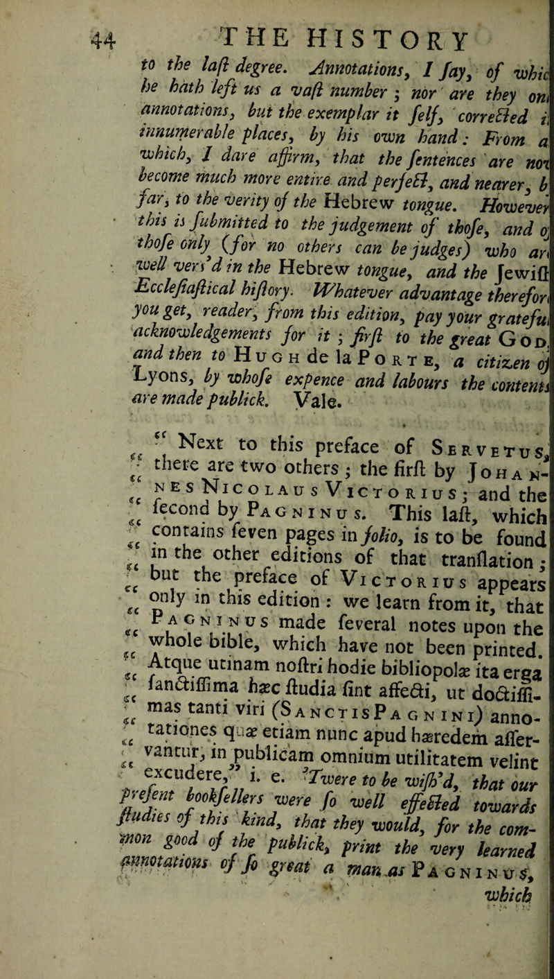 t0 the iaft degree. Annotations, 1 fay, of whic he hath left us a vafl number ; nor are they om annotations, but the exemplar it felf correBed i\ innumerable places, by his own hand; From a which) l dare affirm, that the fentences are noi become much more entire and perjeB, and nearer, b far) to the 'verity of the Hebrew tongue. However tnis is fubmitted to the judgement of thofe, and o thofe only, (for no others can be judges) who an well vers'd in the Hebrew tongue, and the Jewift Fcclefiaftical hiflory. Whatever advantage therefon you get, reader, from this edition, pay your stratefu acknowledgements for it ; fir ft to the great and then to H u g h de la P o r t e, a citizen oj Lyons, by whofe expence and labours the contents are made publick. Vale. cc <f£ £ £ «C <sc ft <c £C «c ec Next to this preface of Servetds there are two others ; the firft by J o h a x- nes Nicolaus Victorios; and the iecond by PA o n i n u s. This laft, which „ con,ta,ns 'even Pages in folio, is to be found in the other editions of that tranflation • but the preface of Vicioribs appears only in this edition : we learn from it, that P a g n i n'us made feveral notes upon the whole bible, which have not been printed. «c / t<1a Vltina.m n°^r‘ tlod*c bibliopole ita ersa fan&iffima hec ftudia fint affe&i, ut doctiffi- mas tanti viri (S a n c t i s P a c, n i n i) anno¬ tations q e etiam nunc apud hasredem afler- vantur, in publicam omnium utilitatem velint excudere, i. e. ?Twere to be wifb’d, that our pj efent bookfellers were fo well effected towards fiudies of thu kind, that they would, for the com- arniot^t' ° IK Puklick» trim the very learned fimotations of ft, gnat a man as pA GNINUS> which GC GC KC £f