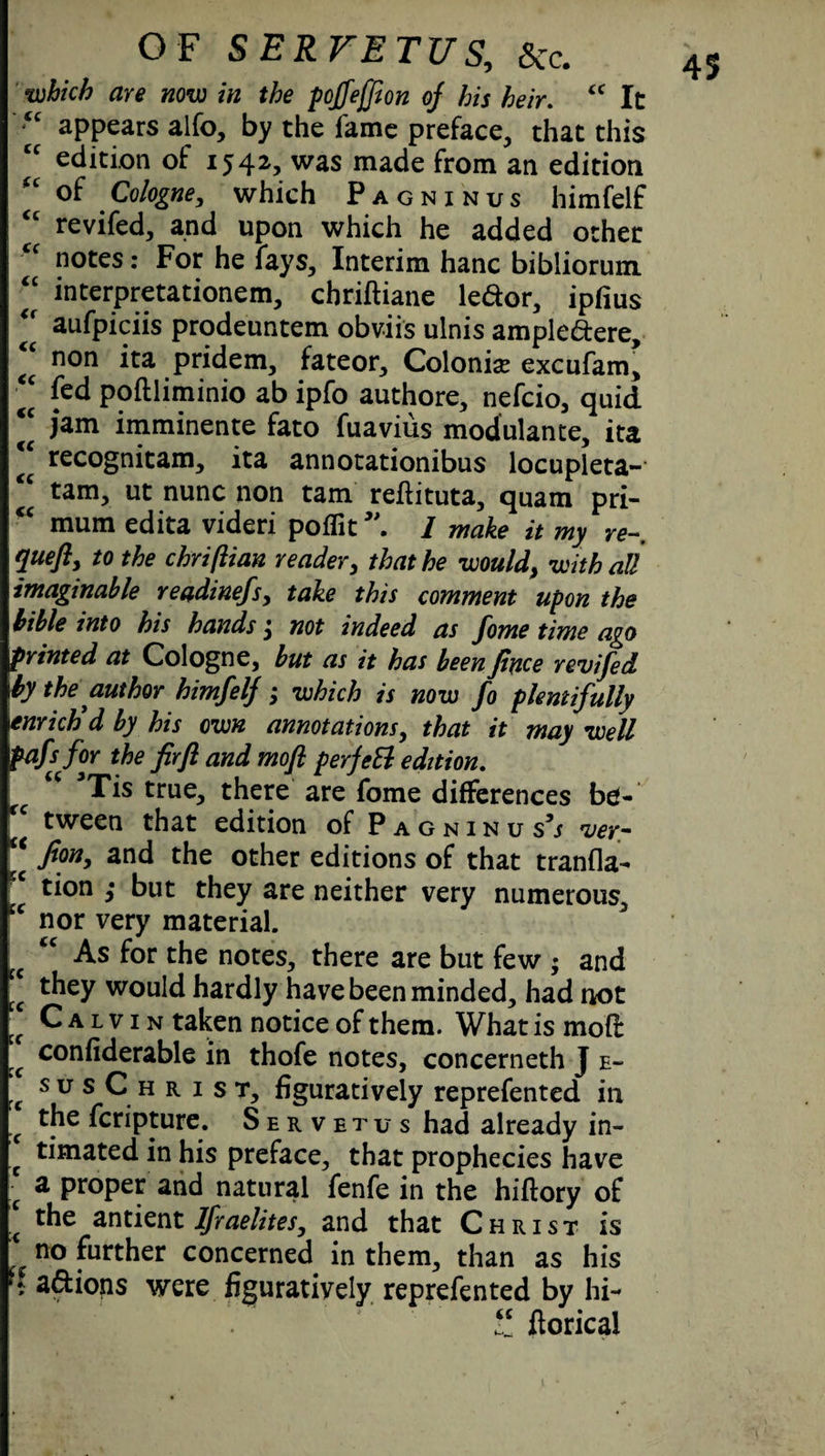“ appears alfo, by the fame preface, that this “ edition of 1542, was made from an edition “ of Cologne, which Pagninus himfelf revifed, and upon which he added other notes: For he fays. Interim hanc bibliorum “ interpretationem, chriftiane ledor, ipfius <f aufpiciis prodeuntem obviis ulnis ampledere, non ita pridem, fateor. Colonise excufam, “ fed poftliminio ab ipfo authore, nefcio, quid <c jam imminente fato fuavius modulante, ita €C recognitam, ita annotationibus locupleta- “ tarn, ut nunc non tarn reflituta, quam pri- cc mum edita videri poflit5\ I make it my re- queft, to the chriftian reader, that he would, with all imaginable readinefsy take this comment upon the bible into his hands not indeed as fome time ago printed at Cologne, but as it has been Jince revifed \by the author himfelf; which is now fo plentifully \enrhtid by his own annotations, that it may well pafs for the firfl and mofl perfeEl edition. rc C( 3Tis true, there are fome differences be¬ tween that edition of Pagninus5/ ver- “ fan, and the other editions of that tranfla- tion ,• but they are neither very numerous, s‘ nor very material. tc tc As for the notes, there are but few ; and cc ^ey would hardly have been minded, had not “ Calvin taken notice of them. What is mofl ,€ confiderable in thofe notes, concerneth J e~ s u s C h r 1 s t, figuratively reprefented in >c fcripture. Servetus had already in- * timated in his preface, that prophecies have [ a proper and natural fenfe in the hiftory of \ r^e antient Ifraelites, and that Christ is ' no further concerned in them, than as his a&ions were figuratively reprefented by hi- fi ftorical