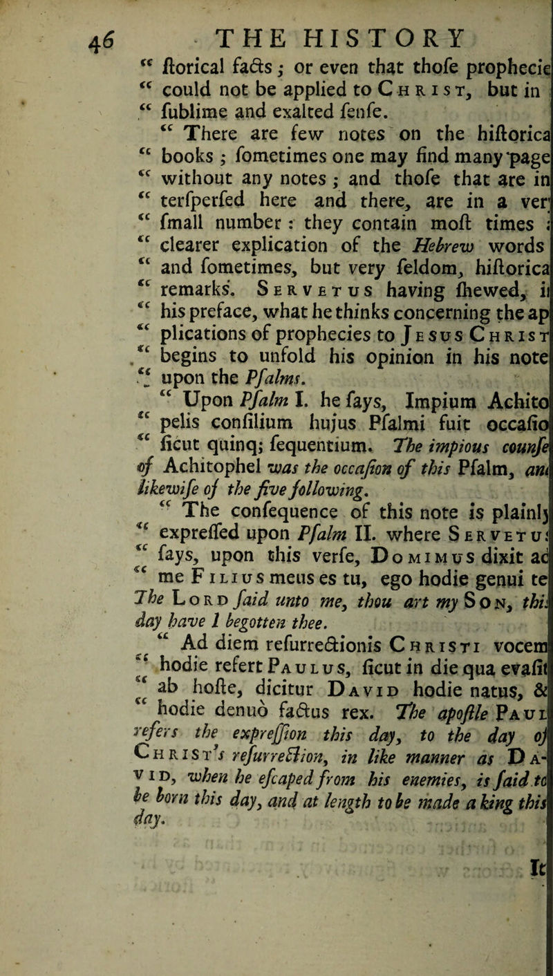 tc ftorical fads ,• or even that thofe prophecie “ could not be applied to C h r i s t, but in <c fublime and exalted fenfe. “ There are few notes on the hiftorica cc books ; fometimes one may find many*page <c without any notes ,* and thofe that are in “ terfperfed here and there, are in a ver; €C fmall number: they contain mofl times ; <c clearer explication of the Hebrew words “ and fometimes, but very feldom, hiflorica remarks. Servetus having fhewed, ii his preface, what he thinks concerning the ap plications of prophecies to Jesus Christ begins to unfold his opinion in his note upon the Pfalms. Upon Pfalm I. he fays, Impium Achito u pelis confilium hujus Pfalmi fuit occafio ficut quinq; fequentium. The impious counfe of Achitophel was the occafion of this Pfalm, am fakewife oj the five following. The confequence of this note is plainly expreffed upon Pfalm II. where S e r v e t u i fays, upon this verfe. Do mimus dixit ac me F ilius meus es tu, ego hodie genui te The Lord /aid unto me, thou art my S o n, this day have l begotten thee. u Ad diem refurredionis Christi vocem ^ hodie refert Paulus, ficut in die qua evafit 2 dicitur David hodie natus, &j cc hodie denuo fadus rex. The apoftle Paul refers the» exprejfion this day, to the day oj Christ*/ refur region, in like manner as Da¬ vid, when he efcaped from his enemies, is Jaid tc be born this day, and at length to be made a king this day. It