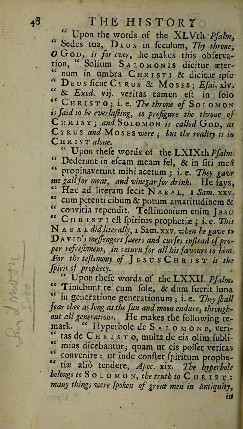 ■* I Upon the words of the XLVth Pfaim, Sedes tua, Deus in feculum, Thy throne; OGod, is for every he makes this obferva- tion. Solium Salomonis dicitur cter- <c num in umbra Christi & dicitur ipfe 2 Deus ficut Cyrus & Moses; Efai.xlv. & Exod. vij. veritas tamen ell in folo <c Christo,* i. e. The throne of Solomon is faid to be everlaftingy to prefigure the throne of Christ; and Solomon is called God, as Cyrus and Moses were ; but the reality is in Christ alone. $ “ Upon thefe words of the LXIXth Pfaltm Dederunt in efcam meam fel, & in liti mea propinaverunt mihi acetum ; i. e. They gave me gall for meat, and vinegar for drink. He fays, “ Hcc ad literam fecit Nahal, i Sam. xxv- *c cumpetenticibum& potum amaritudinem & “ eonvitia rependit. Teflimonium enim Jesu “ CHRisneft fpiritus prophetic ; i. e. This NabalJ/J literally, i Sam. xxv. when he gave tv David’/ meffengers fneers and curfes inftead of pro¬ per ref refitment, in return for all his favours to him. For the teflimony of JesusChrist is the fpirit of prophecy. “ Upon thefe words of the LXXII. Pfalm* 2 Timebunt te cum foie, & dum fuerit luna <c in generatione generationum; i. e. They fall fear thee as long as the fun and moon endure, through- out all generations. He makes the following re¬ mark. “ Hyperbole de Salomon e, veri- 2 de Christo, multa de eis olim.fubli- tc mius dicebantur; quam ut eis polfet veritas 2 con venire ut inde conllet fpiritum prophe¬ tic alio tendere, Apoc. xix. The hyperbole belongs Solomon, the truth to Christ: many things were fpoken of great men in Antiquity, iff