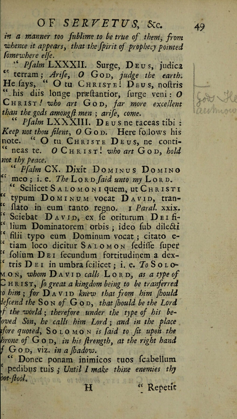 in a manner too fubhme to be true of them, from •whence it appears, that the fpirit of prophecy pointed famewhere elfe. Pfalm LXXXII. Surge, Deus, judica <c terrain; Arife, O God, judge the earth„ He fays, “ O tu ChristeI Deus, noftris “.his diis longe pr&ftantior, furge veni: O Christ / •who art God, far more excellent than the gods amongfl men ; arife, come. <c Pfalm LXXXIII. Deus ne taceas tibi : Keep not thou Jilent, OGod. Here follows his note. tc O tu Christe Deus, ne conti- ct neas te. O Christ! -who art God, hold not thy peace. “ Pfalm CX. Dixit D OMINUS D O MINO Ck meo ; i. e. The Lor nfaid unto my Lor d. “ Scilicet S ALOMONI quem, UtCHRISTI tc typum Dominum voeat David, tran- u flato in eum tanto regno, i Paral. xxix. ,c Sciebat David, ex fe oriturum Dei fi- JC lium Dominatorem orbis ; ideo fub dile&i *c filii typo eum Dominum vocat > citato e- c tiam loco dicitur Salomon fedilTe fuper ,c folium Dei fecundum fortitudinem a dex- c tris Dei in umbra fcilicet • i. e. To Solo¬ mon, whom David calls Lord, as a type of Christ, fo great a kingdom being to be tranferred o him ; for David knew that from him Jhould lefeend the Son of God, that Jhould be the Lord '/ the world • therefore under the type of his be- oved Son, he calls him Lord; and in the place fore quoted, Solomon is faid to fit upon the hr one 0/ God, in his firength, at the right hand f God, viz. in a Jhadow. “ Donee ponam inimicos tuos fcabellum e pedibtis tuis Until 1 make thine enemies thy oot-flooh H “ Repent