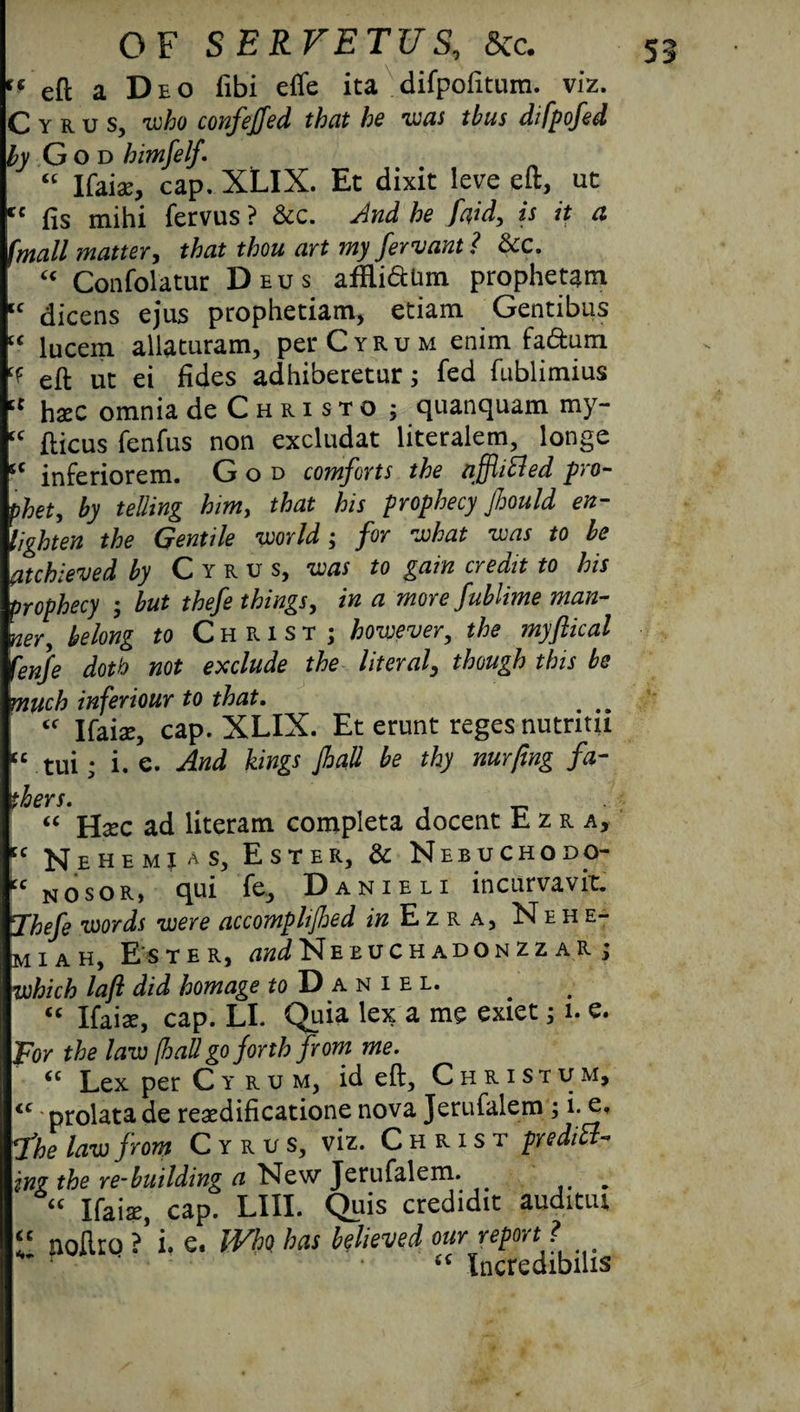 “ eft a Deo fibi effe ita difpofitum. viz. Cyrus, who confeffed that he was thus difpofed ^ God himfelf. “ Ifaiau, cap. XLIX. Et dixit leve eft, ut cc fis mihi fervus ? &c. he faid, is it a (mall matter, thou art my fervant? &c. “ Confol'atur Deus affli&um prophetam lc dicens ejus prophetiam, etiam Gentibus “ lucem allaturam, perCrRuM enim fa&um cf eft ut ei fides adhiberetur 5 fed fublimius tc haec omnia de C h r i s t o ; quanquam my- “ fticus fenfus non excludat literalem, longe sc inferiorem. God comforts the nffiifled pro¬ phet, by telling him, that his prophecy Jhould en¬ lighten the Gentile world; for what was to be atchieved by Cyrus, was to gain credit to his prophecy ; but thefe things, in a more fublime man¬ ner y belong to Christ; however, the myflical fenfe doth not exclude the literal, though this be much inferiour to that. # ## <f Ifaise, cap. XLIX. Et erunt reges nutntii “ tui; i. e. And kings Jhall be thy nurfing fa¬ thers. “ Hxc ad literam completa docent Ezra, cc Nehemj as. Ester, & Nebuchodo- cc nosor, qui fe, D anieli incurvavit. ¥hefe words were accomphjhed in Ezra, Neh e- m 1 a h. Ester, ^NeeuchadonzzaR; which lafl did homage ^Daniel. “ Ifaiac, cap. LI. Quia lex a me exiet; 1. e. For the law (haU go forth from me. “ Lex per Cyrum, id eft, Christum, <c prolata de resedificatione nova Jerufalem ; i. I'he law from Cyrus, viz. Christ prediB- 1Y1? the re-building a New Jerufalem. , “ Ifaise, cap. LIII. Quis credidic auditiu “ noflro ?’ i. e. Who has believed our report ? (( Xncredibilis
