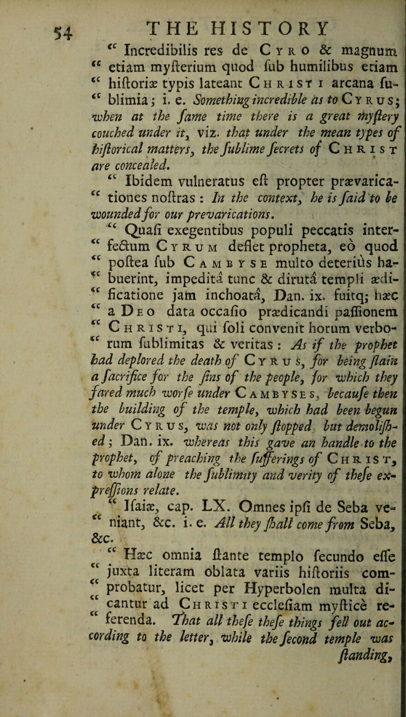 *c Incredibilis res de Cyro & magnum iC etiam myfterium quod fub humilibus eciam hiftorix typis lateant Christ i arcana fu- iC blimia; i. e. Something incredible aj^Cyrus; 'when at the fame time there is a great my fiery couched under it, viz. that under the mean types of hiflorical matters, the fublime fecrets of Christ are concealed. <c Ibidem vulneratus eft propter prasvarica- tiones noftras : In the context, he is faid to be •wounded for our prevarications. Quafi exegentibus populi peccatis inter- “ fe&um C y r u m deflet propheta, eo quod <c poftea fub Cambyse multo deteriiis ha- buerint, impedita tunc & diruta tempi i sedi- <c ficatione jam inchoata, Dan. ix. fuitq; hxc ‘c a D e o data occafio prsedicandi paffionem <c C h r i s t i, qui foli convenit horum verbo- “ rum fublimitas Sc veritas : As if the prophet had deplored the death of Cyrus, for being [lain a facrifice for the fins of the people, for which they fared much worfe under Cambyses. becaufe then the building of the temple, which had been begun under Cyrus, was not only flopped but demolifh- ed; Dan. ix. whereas this gave an handle to the prophet, of preaching the fufferings of Christ, to whom alone the fublimity and verity of thefe ex- preffions relate. <c Jfai#, cap. LX. Omnes ipfi de Seba ve- <c niant, See. i. e. All they JJoall come from Seba, &c. cc Hsec omnia ftante templo fecundo efte juxta literam oblata variis hiftoriis com- “ probatur, licet per Hyperbolen multa di- 2 cantur ad Christi ecclefiam myftice re¬ ferenda. *That alt thefe thefe things fell out ac¬ cording to the letter, while the fecond temple was flanding,