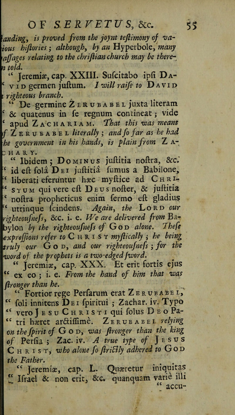 landing, is proved from the joynt teftimony of va- ious hifiories; although, by anHyperbole,many 'ajfages relating to the chrijlian church may be there- n told. “ Jeremi#, cap. XXIII. Sufcitabo ipfi Da- ‘ vid germen juftum, 1 will raife to David : righteous branch. “ De germine Zerubabel juxta literam c & quacenus in fe regnum contineat; vide c apud Zachariam. ‘That this was meant f Zerubabel literally ; and fo far as he had he government in his hands, is plain from Z a- h a r y. U iv 1 • Ibidem; Do minus juftitia noftra, Scci f ideftfolaDfii juftitia fumus a Babilone, ( liberati eferuntur hsec myftice ad Chri- c stum qui vere eft Dsusnofter, & juftitia c noftra propheticus enim fermo eft gladius c utrinque feindens. Again, the Lord our 'ighteoufnefs, &c. i. e. We are delivered from Ba¬ bylon by the righteoufnefs o/ God alone, Thefe expreffions refer ^Christ myftically ; he being truly our God, and our righteoufnefs; for the word of the prophets is a two-edged fword. “ Jeremiae, cap. XXX. ~Et erit fords ejus u ex eo ; i. e. From the hand of him that was flronger than he. “ Fortiorrege Perfarum erat Zerubabel, foli innitens Dei fpiritui ; Zachar. iv. Typo veto] e su Christi qui folus Deo Pa- u tri hseret ar&iflime. Zerubabel relying on the fpirit of God, was flronger than the king of Perfia ; Zac. iv. A true type of Jesus Christ, who alone fo flriEUy adhered to God the Father. (C <c cc Jeremiad, cap. L. Quaeretur iniquitas * Ifraei & non erit, &c. quanquam varie illi accu- ec