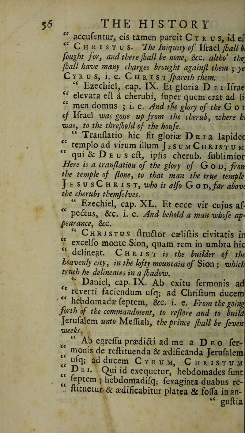 <c accufentur, eis tamen parcit C y r u s, id ef <c Christus. The Iniquity of Ifrael jhall b< fought for, and there Jhall be none, dec. altho thej jhall have many charges brought againfl them $ ye Cyrus, i. e. Christfpareth them. u Ezechiel, cap. IX. Et gloria D ei Ifrae Cf elevata eft a cherubi, fuper quem erat ad If men domus $ i. e. And the glory of the G o r of Ifrael was gone up from the cherub, where hi was, to the threfhold of the houfe. <c Tranflatio hie fit gloriae Deu lapidec tempload virum ilium Jesum Christ u m qui 6c D e u s eft, ipfis cherub, fublimior Here is a tranflation of the glory of God, fron. the temple of jlone, to that man the true temple JesusChrist, who is alfo G o D,far abovt the cherubs themfelves. €c cc Ezechiel, cap. XL. Et ecce vir cujus aft pedtus, &c* i. e. And behold a man whofe ap¬ pearance., &c. cc “ Christus ftrudtor cadiftis civitatis id “ excelfo monte Sion, quam rem in umbra hie * Christ is the builder of the heavenly city, in the lofty mountain of Sion ,* which truth he delineates in a fhadow. ‘ Daniel, cap. IX. Ab exitu fermonis ad reverti faciendum ufq; ad Chriftum ducem hebdomads feptem, dec. i. e. From the going forth of the commandment, to re fore and to build Jerufalem unto Meftiah, the prince Jhall be feven weeks. « V cc tc Ab egreftu prsedi&i ad me a Deo fer- cc moms de reftituenda de sedificanda Jerufalem cc «fd ducem Cyrum, Christum <c JP E J* Qid id exequetur, hebdomades funt cc > hebdomadifq; fexaginta duabus re- - itxcuetur dc ^dificabitur platea & foflfa in an- <c guftia