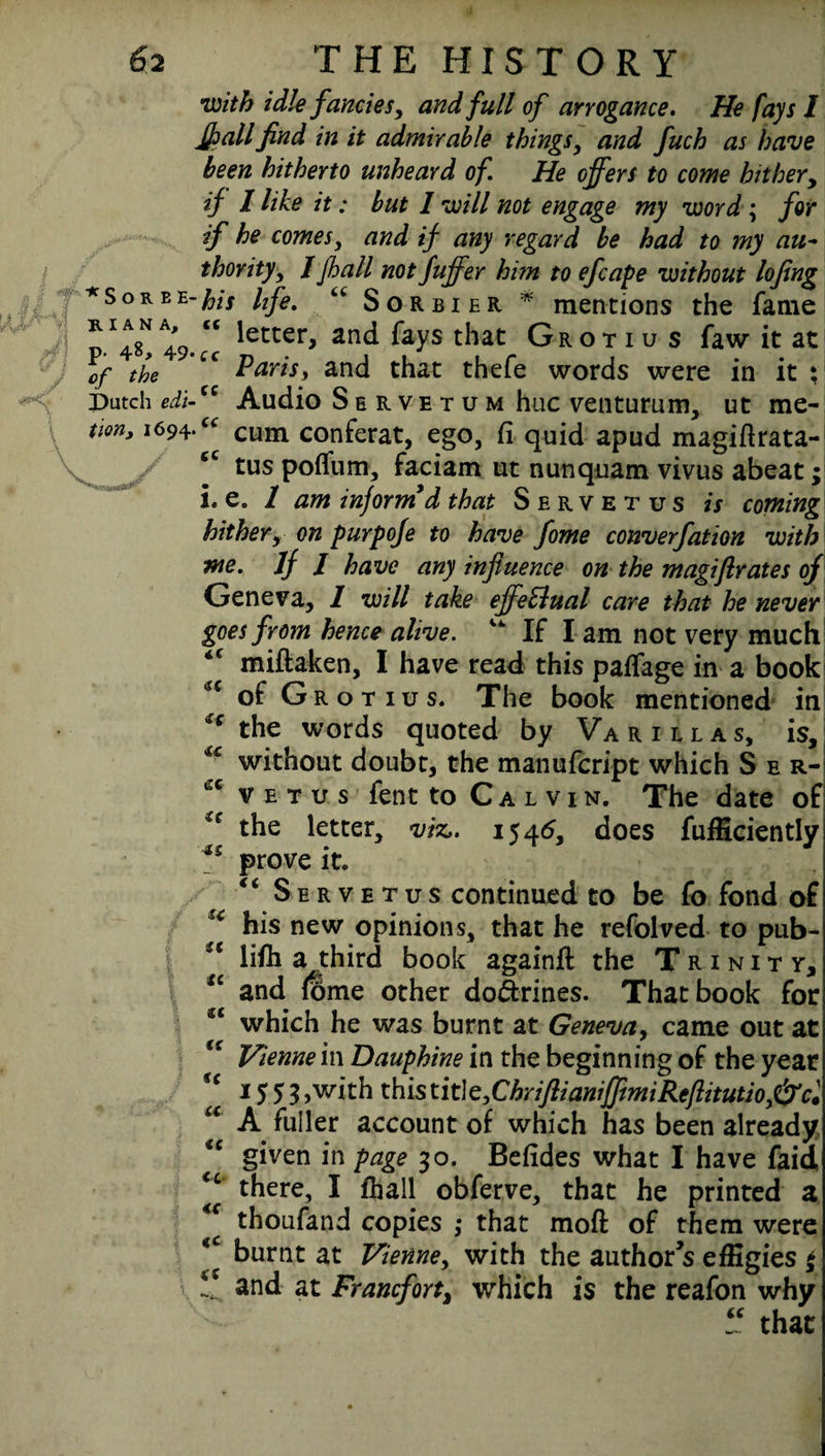 I R I A N A, p. 48, 49. f f J °f the Dutch edi¬ tion, 1694.u / tc 62 THE HISTORY w/VA zV//<? fancies, and full of arrogance. He fays I JJ? all find in it admirable things, and fuch as have been hitherto unheard of. He offers to come hither, if I like it: but 1 will not engage my word; for if he comes, and if any regard be had to my au~ thority, / jhall not fuffer him to efcape without lojing *sorbe-fas hfe' tc Sorbier * mentions the fame <c letter, and fays that Grotiu s faw it at Paris, and that thefe words were in it : “ Audio Servetum hue venturum, ut me- cum conferat, ego, fi quid apud magiflrata- tus polfum, faciam ut nunqiiam vivus abeat;! i. e. 1 am inform* d that Servetus is coming hither, on purpofe to have fome converfation with we. If 1 have any influence on the magiflrates of Geneva, 1 will take effettual care that he never goes from hence alive. 44 If I am not very much miftaken, I have read this paffage in a book of G r o t 1 u s. The book mentioned in * the words quoted by Va rill as, is, without doubt, the manufeript which S e r- v e t u s fent to Calvin. The date of the letter, viz,. 1545, does fufficiently prove it. <£ Servetus continued to be fo fond of ** his new opinions, that he refolved to pub¬ lish a third book again# the Trinity, and (ome other do&rines. That book for u which he was burnt at Geneva, came out at “ Vienne in Dauphine in the beginning of the year <C 15 5 3 >w#h this title,ChriftianiffmiReflitutioJ&cl A fuller account of which has been already given in page 30. Befides what I have faid there, I fhall obferve, that he printed a thoufand copies ; that mofl: of them were burnt at Vienne, with the author’s effigies $ and at Francfort% which is the reafon why “ that *c <c tc tre it ■u a a u tc tc tc tc