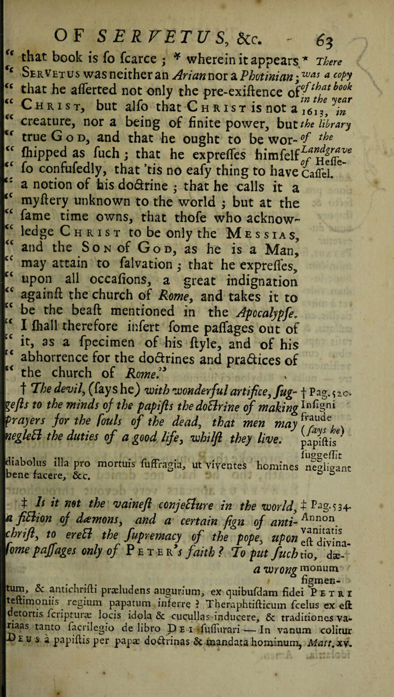 u (( cc cc Cc cc OF SERFETUS, Sec. - 6? f that book is fo fcarce ; * wherein it appears * There ‘‘ SerVetuswasneitheranAriannoiaPhotinian . was a copy that he averted not only the pre-exiftence Q$°fihatbook Christ, but alfo that Christ is not a ^6\ ^\n creature, nor a being of finite power, but the library <f true God, and that he ought to be wor-°f the  Clipped as fuch; that he express himfelff/^J6 fo confufedly, that ’tis no eafy thing to have cafTel.C a notion of his do&rine ; that he calls it a kc my fiery unknown to the world ; but at the fame time owns, that thofe who acknow¬ ledge Christ to be only the Messias, and the Son of God, as he is a Man, may attain to falvation ; that he exprefles, upon all occafions, a great indignation againfi the church of Rome, and takes it to be the beaft mentioned in the Apocalypfe„ I fhall therefore infert fome paffages out of c it, as a fpecimen of his ftyle, and of his ‘ abhorrence for the dodrines and pra&ices of * the church of Romel3 t Phe devil, (fays he) with wonderful artifice, fug- f Pag. 520 lefts to the minds of the papifts the doBrine of making1*^§ni prayers for the fouls of the dead, that men may f^ude, negleft the duties of a good life, whilft they live. ppiftis* cc , . ... . _ ^ iuggeffit diabolus ilia pro mortuis fuffragia, ut viventes homines ne®iioant bene facere, 6cc. & s ^ Is it not the vaineft conjeElure in the world, t P^g‘534* a fitlion of demons, and a certain fign of anti- ^nn.on. chrift, to ereB the Supremacy of the pope, upon IS, fome paffages only of Pete r’j faith ? To put fuch do, ds- a wrong monuni . # figmen- tum, & antichrifti praeludens augurium, ex quibufdam fidei Petri teftimoniis regium papatum inferre ? Theraphtifticum fcelus ex eft detoitis feripturas locis idola & cucullas inducere, & traditiones va- naas tanto facrilegio de libro Dei fufliirari — In vanum colitur Deu & a papiftis per papae do&rinas & mandata hominum, Mait.xy.