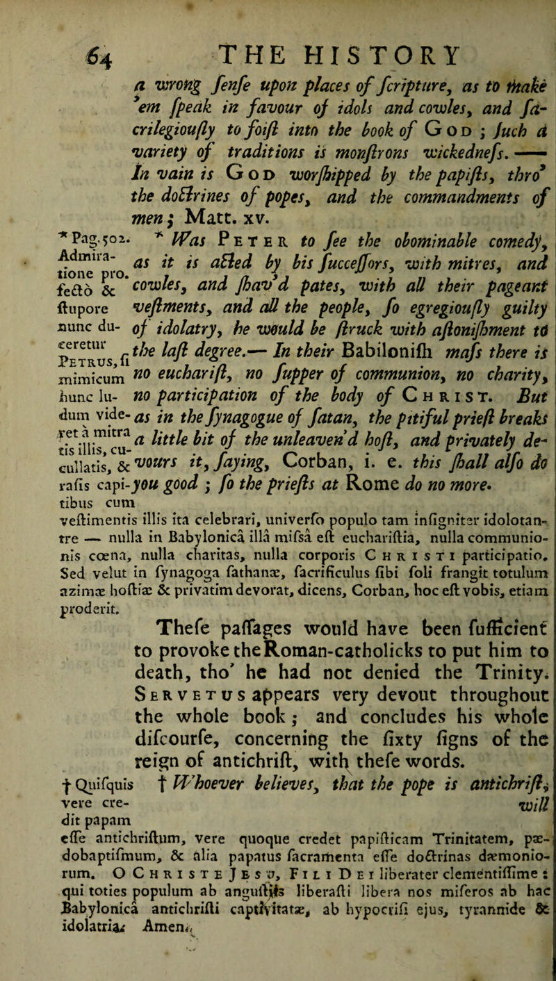 a wrong fenfe upon places of fcripture, as to titake ’em [peak in favour oj idols and cowles, and fct- crilegioufly to foift into the hook of God ; juch d variety of traditions is monftrons wickednefs. —- in vain is God worfhipped by the papifls, thro9 the doBrines of popes, and the commandments of men; Matt. xv. Pag.502. * Was Peter to fee the obominable comedyy tione^ro as lt *s ^ fucceffors> with mitres, and fe^t6 & * cowles, and fhavd pates, with all their pageant flu pore veflments, and all the people, fo egregioufly guilty nunc du- oj idolatry, he would be flruck with aftonifhment t($ Petrus fi ^Je ^afl ^ree-— in l^eiY Babiloniftl mafs there is xnimicum n0 oucharift, no fupper of communiony no charity, jhunc lu- no participation of the body o/Christ. But dum vide- as jn thefynagogue of fatan, the pitiful prieft breaks a little bit of the unleaven d hofly and privately de~ cullatis, & vwrs it, faying, Corban, i. e. this Jhall alfo do rafts capi-you good ; fo the priefts at Rome do no more. tibus cum veftimentis illis ita celebrari, univerfo populo tam infigniter idolotan- tre — nulla in Babylonica ilia mifsa eft euchariftia, nulla communio- nls coena, nulla charitas, nulla corporis Christi participatio. Sed velut in fynagoga fathanx, facrificulus fibi foli frangit totulum azimx hoftix 5c privatim devorat, dicens, Corban, hoc eft vobis, etiam prodent. Thefe paflfages would have been fufScient to provoke theRoman-catholicks to put him to death, tho* he had not denied the Trinity. Servetus appears very devout throughout the whole book; and concludes his whole difcourfe, concerning the fixty figns of the reign of antichrift, with thefe words, t Qiiifquis t Whoever believes, that the pope is antichrift+ vere ere- Will dit papam efte antichriftum, vere quoque credet papifticam Trinitatem, px- dobaptifmum, 5c alia papatus facramenta efte do&rinas dxmonio- rum. OChristeJesu, Fil i Dei liberater clementiftime s qui toties populum ab anguftils liberafti libera nos miferos ab hac Babylonica anticlirifti capdyitatx, ab hypocrifi ejus, tyrannide St idolatria*' Amen«