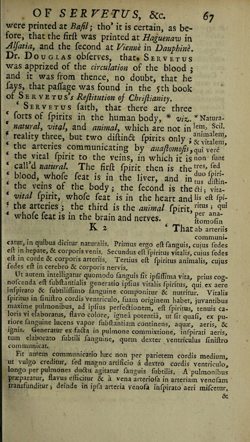 were printed at Bafil; tho’ it is certain, as be¬ fore, that the firft was printed at Haguenaw in Alfatia, and the fecond at Vienne in Dauphine. Dr. Douglas obferves, that® Servetus was apprized of the circulation of the blood $ and it was from thence, no doubt, that he fays, that paffage was found in the 5 th book of S e r v E t u s*s Reflitution of Chriftianity. c Servetus faith, that there are three g forts of fpirits in the human body, * viz,. * Natura- natural, vital, and animal, which are not in^1?3 Sc^* \ reality three, but two diftinft fpirits only ; c the arteries communicating by anaftomofis,qUi Verc ' the^vital fpirit to the veins, in which it is non. Tunt ‘ call’d natural. The fir ft fpirit then is thetres* fed. ‘ bloH whofe feat is in the liver, and in^Htton the veins of the body; the fecond is the a;; vita- vital fpirit, whofe feat is in the heart and hs eft fp‘- * the arteries ; the third is the animal fpirit,rituSi qu‘ * whofe feat is in the brain and nerves. ftomofili K 2 ‘ That ab arteriis . communi. catm, m quibus dicitur naturalis. Primus ergo eft fanguis, cujus fedes eft in hepate, 6c corporis venis. Secundus eft fpiritus vitalis^ cujus fedes eft in corde 6c corporis arteriis. Tertius eft fpiritus animalis, cujus fedes eft in cerebro 6c corporis nervis. Ut autem intelligatur quomodo fanguis fit ipfiftlma vita, prius cog- nofcenda eft fubftantialis generatio ipfius vitalis fpiritus, qui ex aere infpirato 6c fubtiliftimo fanguine componitur 6c nutritur. Vitalis fpiritus in finiftro cordis ventriculo, fuam origineni habet, juvantibus maxime pulmonibus, ad ipfius perfedionem, eft fpiritus, tenuis ca- loris vi elaborate, flavo colore, ignea potentia, ut fit quad, ex pu- riore fanguine lucens vapor fubftantiam continens, aquas, aeris, 6c ignis. Generatin' ex fada in pulmone commixtione, infpirati aeris, turn elaborato fubtili fanguine, quem dexter ventriculus finiftro communicat. Fit autem communicatio hasc non per parietem cordis medium, ut vulgo creditur, fed magno artificio a dextro cordis ventriculo, longo per pulmones dudu agitatur fanguis fubtilis. A pulmonibus prasparatur, flavus efHcitur 6c a vena arteriofa in arteriam venofam transfunditur $ deinde in ipfa arteria venofa infpirato aeri mifcetur, 6c