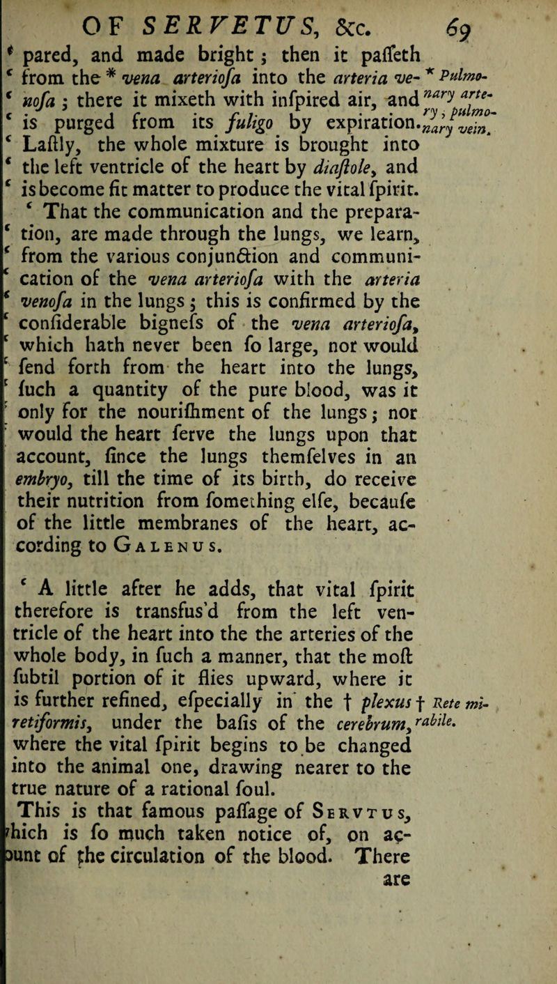 * pared, and made bright; then it pafleth c from the * vena arteriofa into the arteria ve- * Pulmo- c nofa ; there it mixeth with infpired air, ax\d^ary c is purged from its fuligo by expiration.^r/^X c Laftly, the whole mixture is brought into * the left ventricle of the heart by diaftole> and c is become fit matter to produce the vital fpirit. ‘ That the communication and the prepara- c tion, are made through the lungs, we learn, * from the various conjunction and communi- c cation of the vena arteriofa with the arteria * venofa in the lungs $ this is confirmed by the c considerable bignefs of the vena arteriofa, c which hath never been fo large, nor would fend forth from the heart into the lungs, c fuch a quantity of the pure blood, was it ’ only for the nourifhment of the lungs; nor would the heart ferve the lungs upon that account, fince the lungs themfelves in an embryo, till the time of its birth, do receive their nutrition from fomething elfe, becaufe of the little membranes of the heart, ac¬ cording to Galenus. c A little after he adds, that vital fpirit therefore is transfus’d from the left ven¬ tricle of the heart into the the arteries of the whole body, in fuch a manner, that the moft fubtil portion of it flies upward, where it is further refined, efpecially in the f plexus f Pete tni- retiformis, under the bafis of the cerebrum/Me. where the vital fpirit begins to be changed into the animal one, drawing nearer to the true nature of a rational foul. This is that famous paffage of Servtus, fhich is fo much taken notice of, on ac- aunt of phe circulation of the blood. There are