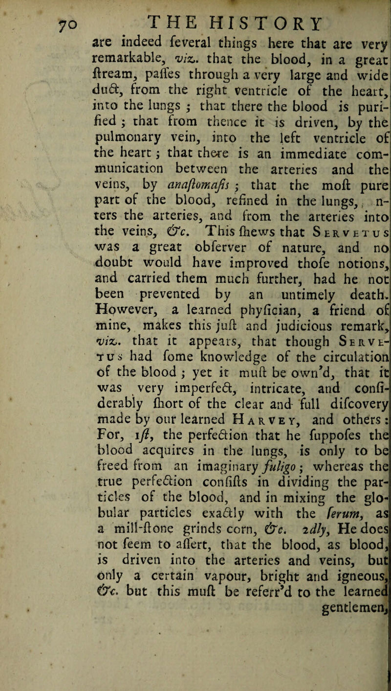 are indeed feveral things here that are very remarkable, viz,, that the blood, in a great dream, pafles through a very large and widej dud, from the right ventricle of the heart, into the lungs ,* that there the blood is puri¬ fied ; that from thence it is driven, by the pulmonary vein, into the left ventricle of] the heart; that there is an immediate com-i munication between the arteries and thei veins, by anaftomafis ; that the mod purej part of the blood, refined in the lungs, n- ters the arteries, and from the arteries into; the veins, &c. This fhews that Servetus was a great obferver of nature, and no: doubt would have improved thofe notions,! and carried them much further, had he not| been prevented by an untimely death. However, a learned phyfician, a friend of mine, makes this juft and judicious remark, viz,, that it appears, that though Serve¬ tus had fome knowledge of the circulation of the blood ; yet it muft be own’d, that it was very imperfed, intricate, and confi-i derably fliort of the clear and- full difcovery made by our learned Harvey, and others: For, ift, the perfedion that he fuppofes the blood acquires in the lungs, is only to be freed from an imaginary fuligo ; whereas the true perfedion confifls in dividing the par¬ ticles of the blood, and in mixing the glo¬ bular particles exadly with the [erum, as a mill-done grinds corn, &c. 2dly. He does not feem to adert, that the blood, as blood, is driven into the arteries and veins, but only a certain vapour, bright and igneous, (7c. but this mud be referr’d to the learned gentlemen.