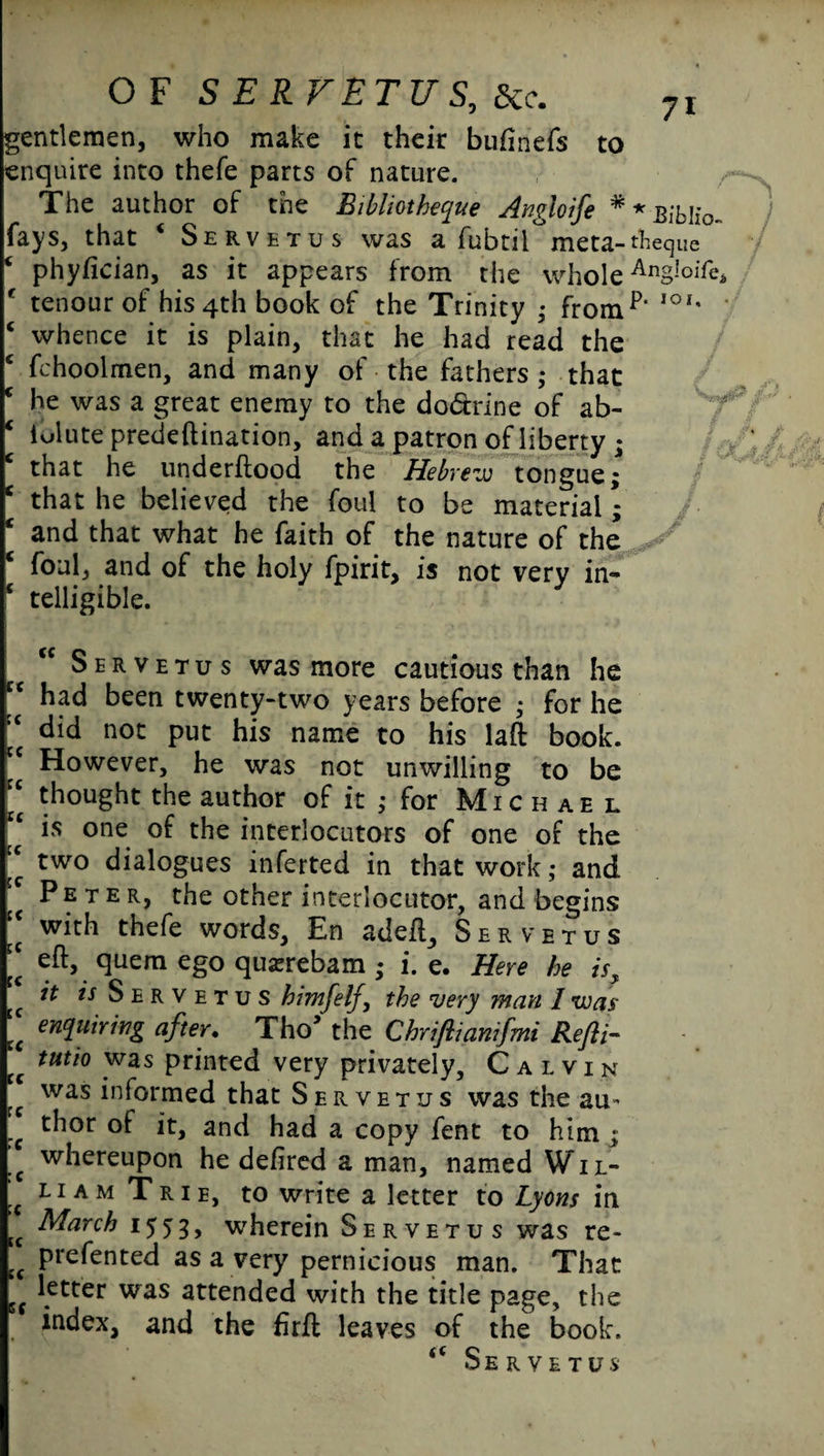 gentlemen, who make it their buftnefs to enquire into thefe parts of nature. The author of the Bibliotheque Angloife * * Biblio fays, that 4 Servetus was a fubtil°meta-theque c phyfieian, as it appears from the whole AnSIoiTe f tenour of his 4th book of the Trinity ; fromp‘ IO*' ‘ whence it is plain, that he had read the c fchoolmen, and many of the fathers ; that c he was a great enemy to the do&rine of ab- c lulute predeftination, and a patron of liberty ; that he underftood the Hebrew tongue; * that he believed the foul to be material; and that what he faith of the nature of the c foul, and of the holy fpirit, is not very in- c telligible. “ Servetus was more cautious than he cc had been twenty-two years before ; for he “ did not put his name to his laft book. |c However, he was not unwilling to be “ thought the author of it ; for Michael is one of the interlocutors of one of the f two dialogues inferted in that work; and Peter, the other interlocutor, and begins “ thefe words, En adeft, Servetus ;; eft, quern ego quarrebam ; i. e. Here he is, f ^ w Servetus himfelf, the very man I was “ eWu*rwg after. Tho5 the Chriflianifmi Refii- (( tutl° #was printed very privately, Calvin fc was informed that Servetus was the au- !c of it, and had a copy fent to him ; .c whereupon he defired a man, named Wil- ’c liam Trie, to write a letter to Lyons in tf March 1553, wherein Servetus was re- cc prefen ted as a very pernicious man. That 5C \etter was attended with the title page, the index, and the ftrft leaves of the book. <c Servetus