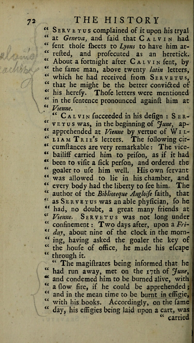 “ Servetus complained of it upon his tryal “ at Geneva, and faid that Calvin had “ fent thofe fbeets to Lyons to have him ar- “ retted, and profecuted as an heretick. <c About a fortnight after Calvin fent, by <c the fame man, above twenty latin letters, <c which he had received from Servetus, “ that he might be the better convi&ed of <f his herefy. Thofe letters were mentioned <c in the fentence pronounced againft him at tc Vienne. *> | <c Calvin fucceeded in his defign : Ser- €C vet vs was, in the beginning of June, ap- <c apprehended at Vienne by vertue of Wil- <c liam Trie's letters. The following cir- <c cumftances are very remarkable: The vice- “ bailiff carried him to prifon, as if it had “ been to vifit a fick perfon, and ordered the iC goaler to ufe him well. His own fervant €l was allowed to lie in his chamber, and cc every body had the liberty to fee him. The u author of the Biblioteque Angloife faith, that *c as Servetus was an able phyfician, fo he “ had, no doubt, a great many friends at Vienne. Servetus was not long under c< confinement: Two days after, upon a Fri- €{ dayy about nine of the clock in the morn- <c ing, having asked the goaler the key of iC the houfe of office, he made his efcape <c through it. “ The magiftrates being informed that he <c had run away, met on the 17th of June, ** and condemed him to be burned alive, with u a flow fire, if he could be apprehended; <c and in the mean time to be burnt in efligie, ** with his books. Accordingly, on the fame u day, his effigies being laid upon a cart, was “ carried