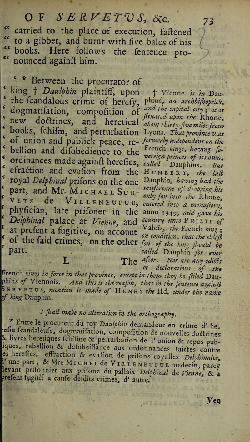 <( (C <£ O F S E R V E TVS, &c. l< carried to the place of execution, fattened to a gibbet, and burnt with five bales of his books. Here follows the fentence pro¬ nounced againtt him. * Between the procurator of king f Daulphin plaintiff, upon f Vienne is in Dau- the fcandalous crime of herefy, phine, an archbifioprick, dogmatifation, compofition of and the caPltal ty > it is new doarincs, and heretical books, lchifm, and perturbation Lyons. That province was of union and publick peace, rQ-formerly independent on the bellion and difobedience to the flenc^ kings, having fo- «!*«■*SST'SZttZ elraaion and evafion from the Humbert, the lafi royal Delphinal prifons on the one dauphin, having had the part, and Mr. Michael Sur- miforrtune of dropping his .. _ _ _ j. tt only fon into the Rhone. V,ET/. de, VILLENEUFUE, entered into a monaftery, pnyiician, late prifoner in the anno 1349, and gave his Delphinal palace at Vienne, and country unto Philip of at prefent a fugitive, on account Val01^. lhe FrencJ1 ; of the faid crimes, on the other fin of the king fiould be » called Dauphin for ever L The *fter- Nor are any edicts . . . . _ or declarations of the French kings in force in that province, except in them they be filed Dau¬ phins of Viennois. And this is the reafon, that in the fentence againfi S e r V e T u s, mention is made of Henky the lid. under the name V hing Dauphin. 1 Jhall make no alteration in the orthography. r P^ocureui* duroy Daulphin demandeur en crime d’ he. c lcandaleufe, dogmatifation, compofition de nouvelles do&rines 5c livres heretiques fchifme 6c perturbation de 1* union 6c repos pub- lques, rebellion 6c defobeiflance aux ordonnances faiftes contre es herefies, effraction 6c evafion de prifons royalles Delphinales une part, & Mre Michel de ViIlleneufue medecin, parev levant prifonmer aux prifone du pallaix Delphinal de Vienne, 6c a prefent 1 vgitir a caufe defdits crimes, d’ autre.