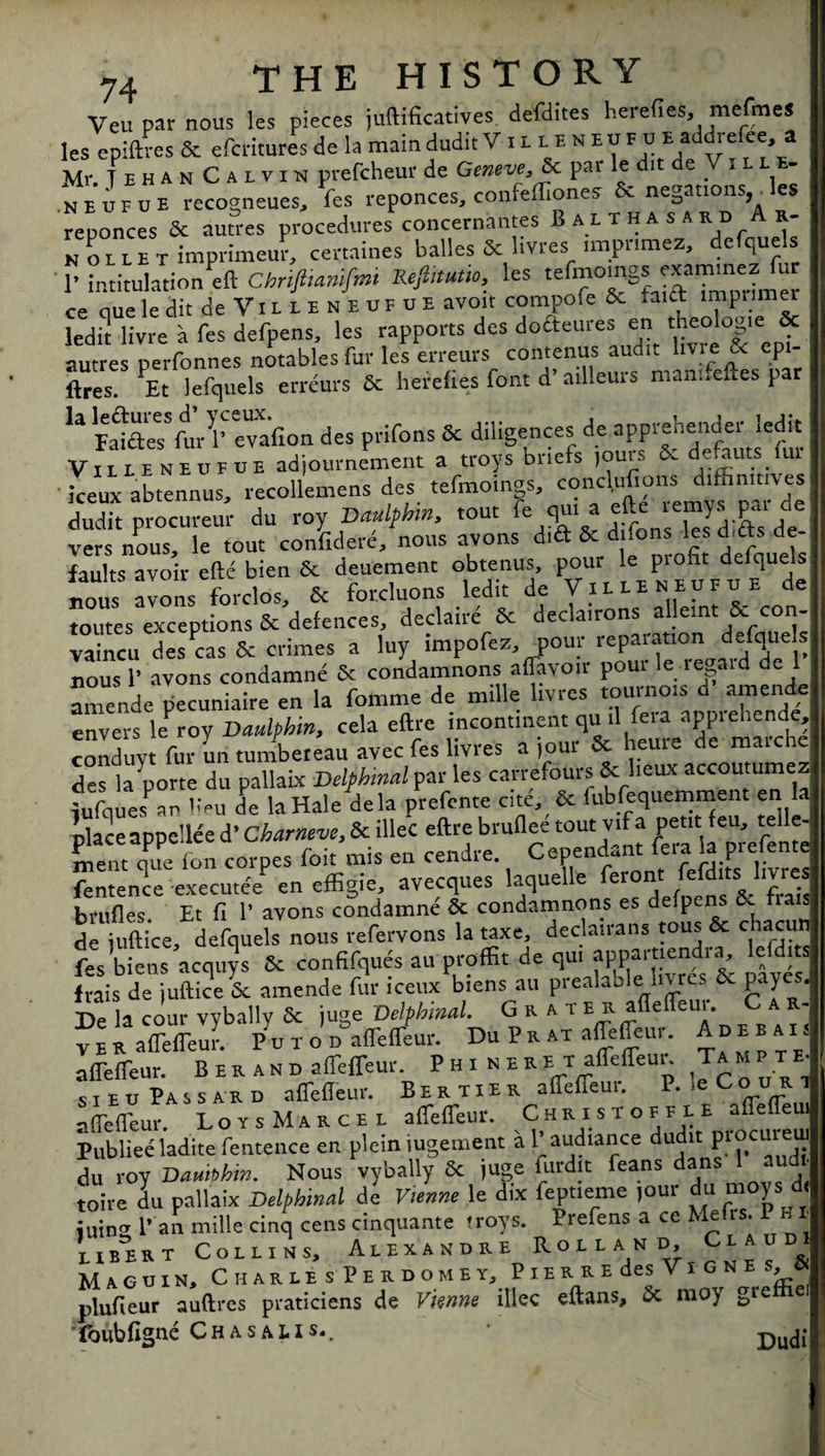 Veil par nous les pieces juftifkatives defdites berefies, mefmes les epiftres & efcritures de la main dudit V t B B E n E u F u Baddrefee a Mr. TehanCalvin prefcheur de Geneve, &c pat le dit deVu be¬ ne u F u E recogneues, fes reponces, confeffiones 6c negations,^ les reponces 8c autres procedures concernantes Balt hasardA r- N O B B E Timprimeur, certaines balles 5c livres; .mpnmez, defquels 1’ intitulation eft Chrifiianifmi Kejhtutto, les tefmomgs «am ne ce queleditde Villen EUFUEavoit compofe 6c *aict impnmer led it livre a fes defpens, les rapports des dofteures en theolog.e & autres perfonnes notables fur les erreurs contenus audit livie & epi¬ ftres. PEt lefquels erreurs 6c herefies font d’ ailleurs manneftes par U Falr/fur r evafton des prifons 5c diligences de apprehender ledft Villeneufue adjoumement a troys briefs jouis 6. defauts lui iceux abtennus, recollemens des tefmoings, conclpfions dtffinmves dudit procureur du roy Daulphm, tout e ^ ,-rons 1 esd'dts de vers nous le tout confidere, nous avons did dnons les cUtts de- faults avoir efte bien 6c deuement obtenus pour le profit def4u^ uous avons forclos jc orcluons edu de V^ toutes exceptions 6c defences, ciecMiic ix. . , r < vaincu desPcas 6c crimes a luy impofez, pour reparation defquels nous 1’ avons condamne 6c condamnons aflavoir pout le re aid de l amende pecuniaire en la fomtne de mille livres tournots d amentte: envers le rov Dauhhin, cela eftre incontinent quiUeia appiehende, conduyt fur un tumbe.eau avec fes livres a jour 8c heure de marche des la porte du pallaix Delphinal par les carrefours 8c lieux accoutumez iufques an lieu de la Hale dela prefcnte cite, 6c fubfequemment en la nlaceappellee d’ Charneve, 8c illeC eftre brullee tout vifa petit feu, relie¬ ve,lt que (on corpes foit mis en cendre. Cependant fera la prefente fentence executee en effigie, avecques laquelle fer°' & brufles. Et ft 1’ avons condamne 6c condamnons es defpens &. fiats de juftice, defquels nous refervons la taxe, declairans tous 8c c acu feVbiens acquys 8c confifques au proffit de qm appartiendta leld.ts frais d?iuftice6c amende fur iceuAien. at, preahblei l.vres 6c payes. De la cour vybally 6c juge Delphinal. Grater afleffeui. C a r- v e R afTeffeur. Pu i o'n affeffeur. Du P a at affeffeur. A»»ai< affeffeur. B E R an p affeffeur. P HI N E R E T afTeffeui Ta MP T E sieuPassard affeffeur. B E r t i e r affefTeur. P.,e Court affefTeur. LoysMarcee affeffeur. C bkisioi n E affefTeui Publiee ladite fentence en plein iugement a 1'audiance dudit du roy Dauiphw. Nous vybally 8c juge Audit feans dans 1 aud toire du pallaix Delphinal de Vienne le dix feptieme )Our du moys d< ”, P an mille cinq cens cinquante troys. Prefens a cc Mefrs. PB bbbert Cobbins, Alexandre RoiLA,N,if “ & Maguin, Charle s Perdomey, PiERREdes ViGNE A, « plufieur auftres praticiens de Vknne illec eftans, 6c moy greffiei ■ foubfigne Ch a s a L I s*. Du(j{