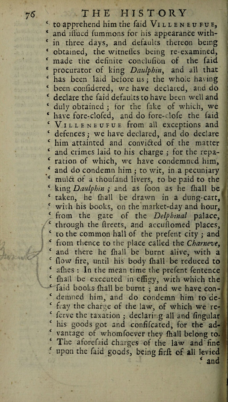 c to apprehend him the faid Villen e u f u e, * and iflued fummons for his appearance with- c in three days, and defaults thereon being 1 obtained, the witnefles being re-examined, * made the definite conclusion of the faid c procurator of king Daulpbin, and all that 4 has been laid before us; the whoie having c been considered, we have declared, and do * declare the faid defaults to have been well and c duly obtained ; for the fake of which, we * have fore-clofed, and do fore-clofe the faid c Villeneufue from all exceptions and c defences; we have declared, and do declare c him attainted and convi&ed of the matter c and crimes laid to his charge ,• for the repa- c ration of which, we have condemned him, / and do condemn him ; to wit, in a pecuniary ( mulct of a thoufand livers, to be paid to the c king Daulpbin ,* and as foon as he (hall be c taken, he {hall be drawn in a dung-cart, 1 c with his books, on the market-day and hour, ^from the gate of the Delpbmal palace, c through the Streets, and accuftomed places, 4 to the common hall of the prefent city ; and c from thence to the place called the Cbarneve, c and there he {hall be burnt alive, with a c flow fire, until his body {hall be reduced to c allies : In the mean time the prefent Sentence c {hall be executed in effigy, with which the c faid books {hall be burnt ; and we have con- c demned him, and do condemn him to de-f fray the charge of the law, of which we re- c Serve the taxation ; declaring all and lingular his goods got and confiscated, for the ad¬ vantage of whomfoever they {hall belong to. ft 4 The aforefaid charges of the law and fine ( upon the faid goods, being firft of all levied f and