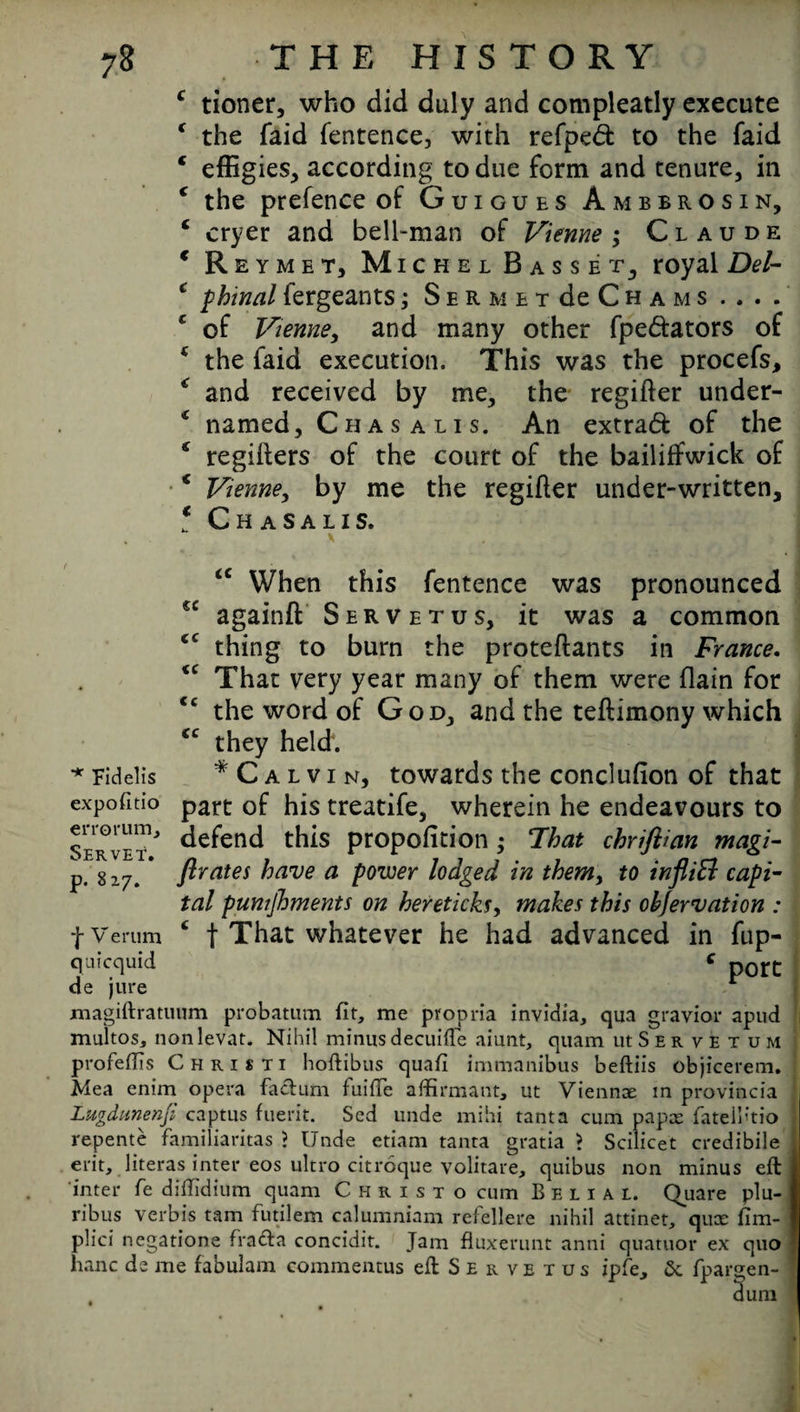 C t € < C € C t ( < C 6 < C tioner, who did duly and compleatly execute the laid fentence, with refpedt to the faid effigies, according to due form and tenure, in the prefence of Guigues Ambbrosin, cryer and bell-man of Vienne ; Claude Reymet, Michel Basset, royal Del- Rhinal fergeants; SERMETdeCHAMS .. . . of Vienne, and many other fpe&ators of the faid execution. This was the procefs, and received by me, the regifter under¬ named, Cha s a l i s. An extraft of the regifters of the court of the bailiffwick of Vienne, by me the regifter under-written, Chasalis. cc cc cc cc cc <c When this fentence was pronounced againft Servetus, it was a common thing to burn the proteftants in France. That very year many of them were flain for the word of God, and the teftimony which they held. * Calvin, towards the conclufion of that part of his treatife, wherein he endeavours to Servet ' defend this propofition ; Fhat chriftian magi- flrates have a power lodged in them, to infliEl capi¬ tal pumjhments on hereticks, makes this obfervation : £ f That whatever he had advanced in fup- c port * Fidelis expofitio p. 8z7. *j- V erum quicquid de jure magiftratuum probatum fit, me propria invidia, qua gravior apud multos, nonlevat. Nihil minus decuifte aiunt, quam iuSer vetum profeflis Chris ti hoftibus quafi immanibus beftiis objicerem. Mea enim opera factum fuifle affirmant, ut Vienna in provincia Lugdunenji captus fuerit. Sed unde mihi tanta cum papas fateibtio repente familiaritas ? Unde etiam tanta gratia > Scilicet credibile erit, literas inter eos ultro citroque volitare, quibus non minus eft inter fe diffidium quam Christo cum Belial. Quare plu- ribus verbis tarn futilem calumniam refellere nihil attinet, qux fim- plici negatione frafta concidit. Jam fluxerunt antii quatuor ex quo hanc de me fabulam commentus eft Servetus ipfe, 5c fpargen- dum