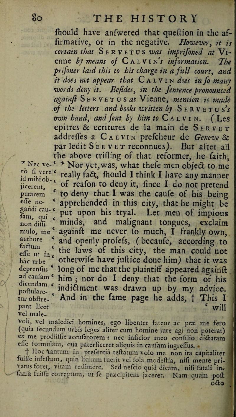 fhould have anfwered that queftion in the af¬ firmative, or in the negative. However, it is certain that Servetus was imprifoned at Vi¬ enne by means of Calvin^ information. 'The prifoner laid this to his charge in a full court, and it does not appear that Calvin does in fo many words deny it. Befides, in the fentence pronounced againfl Servet us^ Vienne, mention is made of the letters and books written by Shrvetu s’s own hand, and fent by him « Calvin. ( Les epitres & ecritures de la main de Servet addrefles a Calvin prefcheur de Genevese par ledit Ser vet reconnues). But after all the above trifling of that reformer, he faith, * Nec ve-c * Nor yet,was, what thefe men objed to me idmihiob6 C rea^y fa<%> fhould I think I have any manner jicerent, c of reafon to deny it, fince I do not pretend putarem c to deny that I was the caufe of his being eiTe ne- c apprehended in this city, that he might be iam 1TC Put L1Pon his tryal. Let men of impious nondiffi-1 c minds, and malignant tongues, exclaim mulo, me€ againfl: me never fo much, I frankly own, authore ‘ and Cpenly profefs, (becaufe, according to effi/ut in * t^ie *awS this city> t^ie matl could not jhac urbe c otherwife have juftice done him) that it was deprenfusc long of me that the plaintiff appeared againfl ad caufamc him ; nor do I deny that the form of his popular™ * indidment was drawn up by my advice, tur obftre- And in the fame page he adds, f This I pant licet c will vel male- voli, vel maledici homines, ego libenter fateov ac prte me fero (quia fecundum urbis leges aliter cum homine jure agi non poterat) ex me prodiiflie accufatorem : nec inficior meo confilio di&atam elTe formulam, qua paterficeret aliquis in caufam ingreflus. . t Hoc-tantum in prefentia teftatum volo me non ita capitaliter < fuiile infeftum, quin licirum fuerit vel fold modeftia, nil! mente pri- vatusforet, vitam redimere. Sed nefcio quid dicam, nifi fatali in- lanja fuilTe correptum, ut fe praecipitem jaceret. Nam quum poft o&o