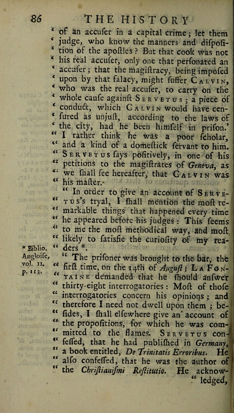 c of an accufer in a capital crime; let them c judge, who know the manners and difpofi- c tion of the apoftles ? But that cook was not * his real accufer, only one that perfonated an c accufer; that the magiftracy, being impofed * upon by that falacy, might fuffer Calvin, € who was the real accufer, to carry on the * whole caufe againft Servetus j a piece of * conduft, which Calvin would have cen- * fured as unjuft, according to the laws of * the city, had he been himfelf in prifon/ “ I rather think he was a poor fcholar, <c and a kind of a domeftick fervant to him. *c Servetus fays pofitively, in one of his (C petitions to the magiftrates of Geneva, as we (hall fee hereafter, that Calvin was his mailer.* <c In order to give an account of Se^ve- <e tus’s tryal, I fhall mention the moft re- <c markable things that happened every time “ he appeared before his judges : This feems €£ to me the moft methodical way, and moft. <c likely to fatisfie the curiofity of iny rea- * Biblio. e< ders *. Angloife, <c The prifoner was brought to the bar, the p. 113!* “ on the x4th La Fon- “ taine demanded that he fhould anfvtrer “ thirty-eight interrogatories : Moft of thofe “ interrogatories concern his opinions ; and c: therefore I need not dwell upon them ; be- cc (ides, I (hall elfewhere give an' account of ** the propofitions, for which he was com- €C mitted to the flames. Servetus con- <c fefled, that he had publifhed in Germany, j |£ a book entitled, De 'Xrinitatis Erroribus. He j alfo confefled, that he was the author of I u the Chriftianijmi Reftitutio, He acknow- * “ ledged.