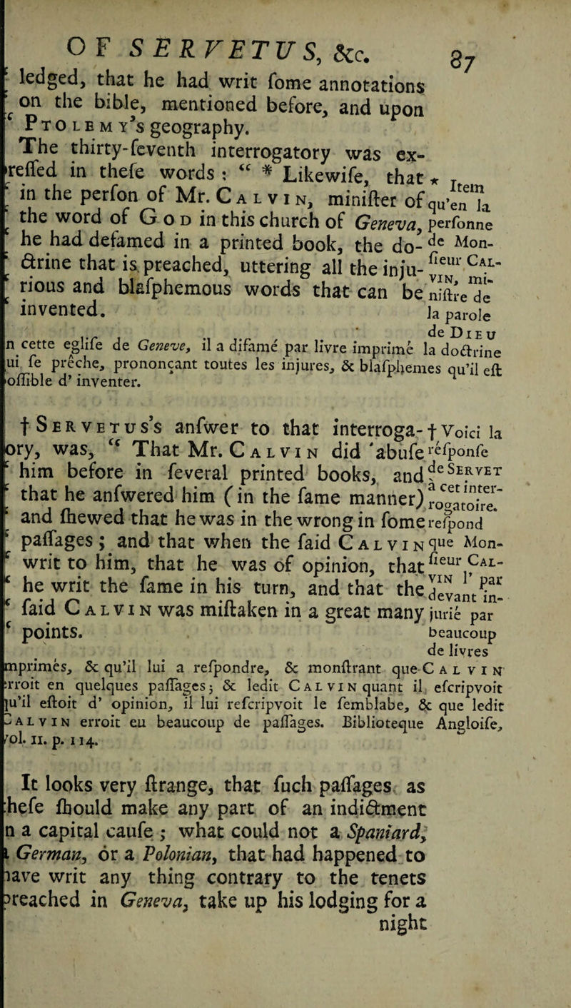 ledged, that he had writ Tome annotations c on the bible, mentioned before, and upon Ptolemy's geography. The thirty-(eventh interrogatory was ex- >reflfed in thefe words : <c * Likewife, that * T in the perfon of Mr. C a l v i n, minifter of qu’en7a the word of G o d in this church of Geneva, perfonne he had defamed in a printed book, the do-de Alon- arine that is preached, uttering all the inju-W Cal' rious and blsfphemous words that can be nifh-eX invented. ]a parol e . . de Dieu n.cette eglile de Geneve, il a difame par livre imprime la dodrine ui fe preche, prononcant routes les injures, 5c blafphemes qu’il eft oflible d’ inventer. n f Servetuss anfwer to that interroga-f Voici la Dry, was, u That Mr. C a l v i n did 'abufer*fpo'nfe t him before in feveral printed books, anddeSE*yET ‘ that he anfwered him (in the fame manner) ro^atoire? c and (hewed that he was in the wrong in fomerefpond c paffages ; and that when the faid C a L V I N cIue Mon- f writ to him, that he was of opinion, thatfieur Cal- * he writ the fame in his turn, and that thidevam m! * faid Calvin was miftaken in a great many jurie par C points. beaucoup de livres mprimes, 5c qu’il lui a refpondre, 5c monftrant que C a l v i n rroit en quelques paffages; 5c ledit Calvin quant il efcripvoit ju’il eftoit d’ opinion, il lui refcripvoit le femblabe, 5c que ledit Calvin erroit eu beaucoup de paflages. Biblioteque Angloife, rol. ii. p. 114. It looks very flrange, that fuch paffages as hefe (hould make any part of an indi&ment n a capital caufe ; what could not a Spaniard, 1 German, or a Polonian, that had happened to iave writ any thing contrary to the tenets ^reached in Geneva, take up his lodging for a night