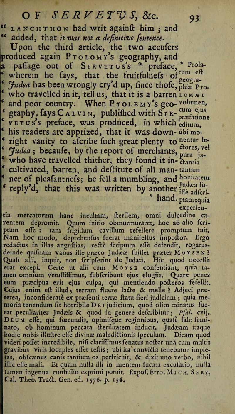 it 9* OF SERVETVS, 8cc. lanchthon had writ againft him ; and added, that it was not a definitive fentence. Upon the third article, the two accufers produced again Ptolomy’s geography, and a paflage out of Servetus's * preface, * Prola- ‘ wherein he fays, that the fruitfulnefs oftum eft * Judea has been wrongly cry’d up, fince thofe, pj^ pxo. c who travelled in it, tell us, that it is a barren lom/ei * and poor country. When Ptolemy’s geo- volumen, * graphy, fays Calvin, publifhed with S e € vetus’s preface, was produced, in which editum, c his readers are apprized, that it was down- ubi mo- * right vanity to afcribe fuch great plenty to ^entur Ie~ c Judea; becaufe, by the report of merchants, f who have travelled thither, they found it in- aantia c cultivated, barren, and deftitute of all man- tantam * ner of pleafantnefs; he fell a mumbling, and bo‘liratem c reply’d, that this was written by another jflVadfcH- hand. ptamiquia experien- tia mercatorum lianc incultam, fterilem, omni dulcedine ca- rentem depromit. Quum initio obmurmuraret, hoc ab alio fcri- ptum effe : tam fngidum cavillum refellere promptum fuit. Nam hoc modo, deprehenfiis fuerat manifeftus impoftor. Ergo ireda&us in illas anguftias, rede fcriptum effe defendit, rogatus- dcinde quifnam vanus ille praeco Judaeae fuifiet praeter Moysen } Quafi alii, inquit, non fcripferint de Judaea. Hie quod neceffe erat excepi. Certe ut alii cum Moyse confentiant, quia ta- ijien omnium vetufliflimus, fubferibunt ejus elogiis. Quare penes eum praecipua erit ejus culpa, qui mentiendo pofteros fefellit. Cujus enim eft illud ; terram fluere lade & melle ? Adjeci pree- terea, inconfiderate ex praefenti terras ftatu fieri judicium j quia me- moria tenendum fit horribileDEi judicium, quod olim minatus fue¬ rat peculiariter Judaeis & quod in genere deferibitur 5 Pfal. evij.. Deum efie, qui fcecundis, opimifque regionibus, quad fale femi- nato, ob hominum peccata fterilitatem inducit. Judxam itaque hodie nobis illuftre efie divinae maledidionis fpeculum. Dicam quod videri poftet incredibile, nifi clariflimus fenatus nofter una cum multis gravibus viris locuples efiet teftis 5 ubi ita'convida tenebatur impie- tas, obicaenus canis tantium os perfricuit, & dixit uno verbo, nihil illic efie mali. Et quum nulla illi in mentem fucara excufatio, nulla tamen ingenua confeffio exprimi potuit. Expof. Erro, Mich. S e nyt Cal. Theo. Trad. Gen. ed. 1576. p. 136,