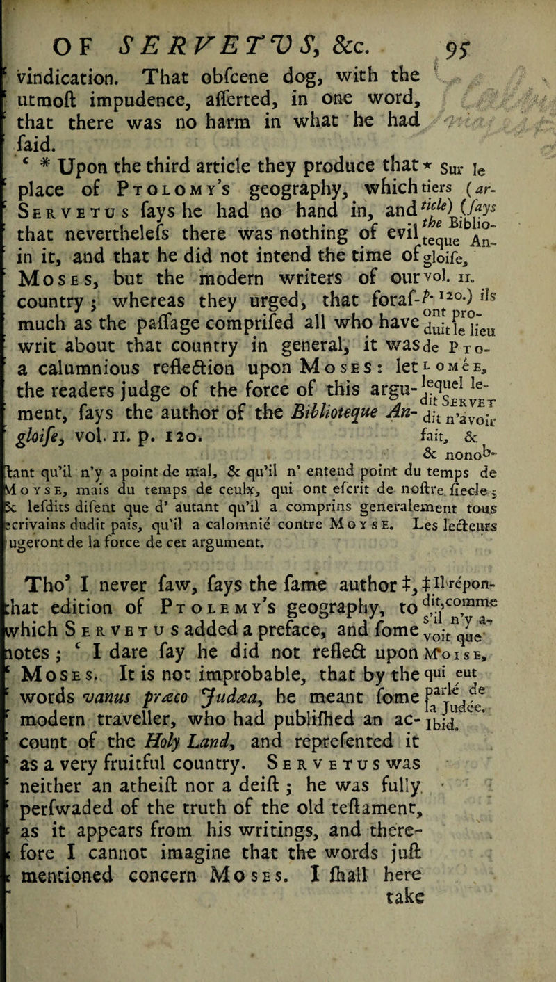OF S E R V E TV Sy &c. vindication. That obfcene dog, with the utmoft impudence, aflerted, in one word, that there was no harm in what he had faid. c * Upon the third article they produce that * $ur je place of Ptolomy’s geography, which tiers (ar- Servetus fays he had no hand in, and that neverthelefs there was nothing of evilte*ue! in it, and that he did not intend the time ofgloire^, Moses, but the modern writers of ourvol. n. country ; whereas they urged, that foraf-^20;) iJs much as the paffage comprised all who have^^^ writ about that country in general, it wasde pTo~ a calumnious reflexion upon Moses: letLoMCE, the readers judge of the force of this argu-^“®^® ment, fays the author of the Biblioteque An- dl-t gloife, vol. 11. p. 120. fait, & & nono^ lant qu’il n’y a point de mal, & qu’il n’ entend point du temps de M oyse, mais du temps de ceulx, qui ont efcrit de noftre fiecle 5 sc lefdits difent que d’ autant qu’il a comprins generalement tous :crivains dudit pais, qu’il a calomnie contre M o y s e. Les lefteurs ugerontde la force de cet argument. Tho’ I never faw, fays the fame author t, t il^pon- :hat edition of Ptolemy’s geography, to^’co,mme which Servetus added a preface, and fome vokque^ notes; £ I dare fay he did not refled uponM\>isE, Moses. It is not improbable, that by the qui eut words vanus praco Judaay he meant fome modern traveller, who had publifhed an ac* c * count of the Holy Landy and reprefented it as a very fruitful country. Servetus was neither an atheift nor a deift ; he was fully • perfwaded of the truth of the old teftament, as it appears from his writings, and there¬ fore I cannot imagine that the words juft mentioned concern Moses. I fhail here take