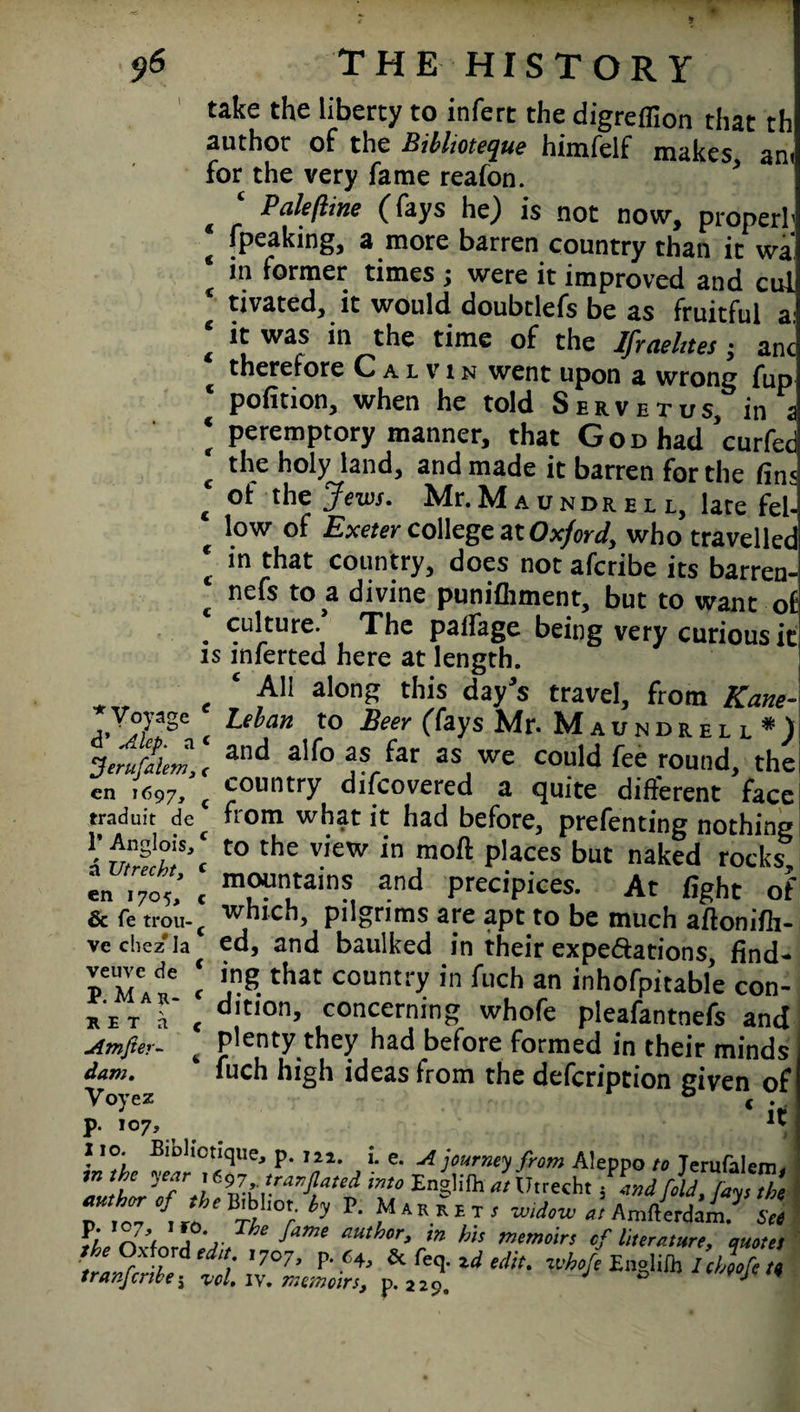 * $6 THE HISTORY take the liberty to infert the digreffion that th author of the Biblioteque himfelf makes ant for the very fame reafon. ‘ Pale/line (fays he) is not now, properl’ fpeaking, a more barren country than it wa in former times ; were it improved and cul tivated, it would doubtlefs be as fruitful a it was in the time of the Ifraelnes ; ant therefore Calvin went upon a wrong fup pofition, when he told Servetus, in i peremptory manner, that G o d had ’curfec the holy land, and made it barren for the fin; of the Jews. Mr. M a it n d r e l l, late fel¬ low of Exeter college at Oxford, who travellec in that country, does not afcribe its barren- nefs to a divine punifliment, but to want ol . culture. The palfage being very curious it is inferted here at length. ‘ Ali alon£ this day’s travel, from Kane- * Voyage Leban to Beer (fays Mr. Maundrell*) Jerufilem,, an<^ a'f°as far as we could fee round, the en U97, ( country difeovered a quite different face traduit de from what it had before, prefenting nothing J-Anglois c to the view in moll places but naked rocks en Tyct « m™n1tain?1 and precipices. At fight of & fe trou-c which, pilgrims are apt to be much aflonifh- vechez'la ed, and baulked in their expedations, find- peMAdKe. c \ng.that counti7 in fuch an inhofpitable con- r e t d < c*,t,0nJ concerning whofe pleafantnefs and Amfier- 6 Plenty they had before formed in their minds dam. fuch high ideas from the defeription given oi p. 107, ** 110. Bioltctique, p. m, i. e. A journey from Aleppo to Terufalem, \h,e I™ into Englifh a, Utrecht find foU, //J, ® fi, o7’f'5 V,h‘ f“me aMhtr>m his memoir, of literature, quote, t Oxford edit 1707, p. 64, & foq. zd edit, whofe Englifh Ichtofe t» tranferties vcl. iv. memoirs, p.229. 0 J