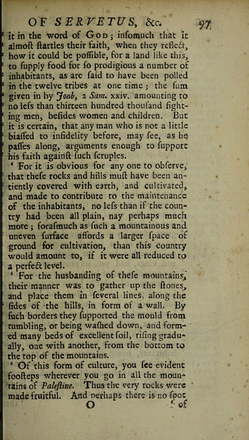 c it in the word of God ; infomuch that it c almoft flartles their faith, when they refled, f how it could be poflible, for a land like this, : to fupply food for fo prodigious a number of 1 inhabitants, as are faid to have been polled t in the twelve tribes at one time • the fum e given in by Joab, 2 Sam. xxiv. amounting to c no lefs than thirteen hundred thoufand hght- c ing men, befides women and children. But c it is certain, that any man who is not a little : biaffed to infidelity before, may fee, as he : paffes along, arguments enough to flipport r his faith againft fuch fcruples. € For it is obvious for any one to obferve,’ : that thefe rocks and hills mud have been an- : tiently covered with earth, and cultivated, : and made to contribute to the maintenance of the inhabitants, no lefs than if the coun¬ try had been all plain, nay perhaps much more ; forafmuch as fuch a mountainous and : uneven furface affords a larger fpace of ground for cultivation, than this country would amount to, if it were all reduced to a perfect level. c For the husbanding of thefe mountains,' : their manner was to gather up the ftones, : and place them in feveral lines, along the : fides of the hills, in form of a wall. By : fuch borders they Supported the mould from : tumbling, or being wafhed down, and form¬ ed many beds of excellent foil, rifing gradu¬ ally, one with another, from the bottom to the top of the mountains. 4 Of this form of culture, you fee evident foofteps wherever you go in all the moun¬ tains of Palefline. Thus the very rocks were made fruitful. And perhaps there is no fpoc O *• of