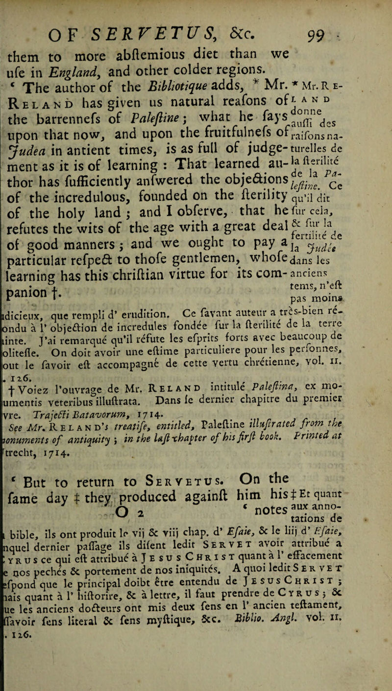 them to more abftemious diet than we ufe in England, and other colder regions. ‘ The author of the Bibliotique adds, * Mr. * Mr. R e- R el a fib has given us natural reafons ofi A n d the barrennefs of Palefiine; what he fays upon that now, and upon the fruitfulnefs of raifons na- Judea in antient times, is as full of judge- turelles de ment as it is of learning : That learned .aula ft,enl‘t^ thor has fufficiently anfwered the obje&ions^.?a ^ of the incredulous, founded on the llerility qUqi ait of the holy land ; and I obferve, that he fur ceia, refutes the wits of the age with a great deal&^J^ of good manners; and we ought to pay particular refpeft to thofe gentlemen, whofe dans les learning has this chriftian virtue for its com-andens PanIOnt- pas mom* dicieujc, que rempli d’ erudition. Ce favant auteur a tris-bien re- )ndu a 1’ objeftion de incredules fondee fur la fterilite de la terre inte. J’ai remarque qu’il refute les efprits forts avec bcaucoup de zditefle. On doit avoir une eftirne particuliere pour les pertonnes, DUt le favoir eft accompagne de cette vertu chretienne, vol. n. > 12.6. -j- Voiez l’ouvrage de Mr. Reland intitule Palejltna, ex mo* amentis veteribus illuftrata. Dans le dernier chapitre du premier vre. Trajefti Batavorum, 1714. ^ t See Mr. Reland’i treatife, entitled, Paleftine jllufrrated from the !,onuments of antiquity ; in the lajlxhapter of hit firjl book. Printed at trecht, 1714. c But to return to Servetus. On the l bible, ils ont produit le vij 5c viij chap, d’ Efaie, 5c le liij d Efaie, nqud dernier pafTage ils difent ledit Servet avoir attribuc a ! y r u s ce qui eft attribuc ajEsusCHRisT quant a 1 efFacement e qos pechcs 6c portement de nos iniquites. A quoi ledit Ser \ e t »fpond que le principal doibt ctre entendu de JesusChrist ; iais quant a 1’ hiftorire, 6c a lettre, il faut prendre de C y r u s 5 6c ue les anciens doifteurs ont mis deux fens en 1 ancien teftament, (Tavoir fens literal 6c fens myftique, 5cc. Biblio. Angl. vol. xi. . I z6.