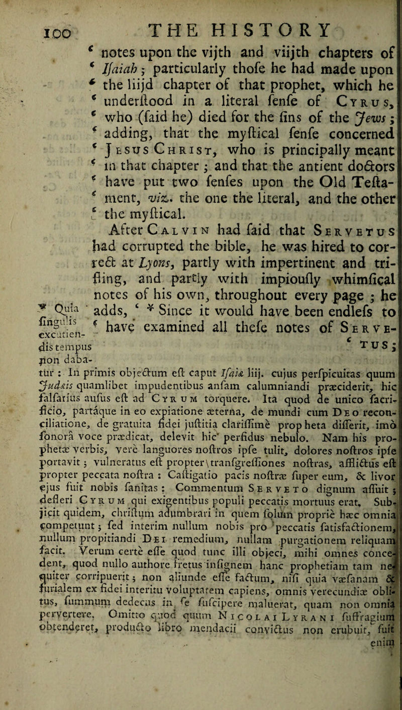 y* Quia iiriguHs excutien- THE HISTORY e notes upon the vijth and viijth chapters of ‘ IJdiah; particularly thofe he had made upon * the liijd chapter of that prophet, which he * underftood in a literal fenfe of Cyrus, e who (faid he) died for the (ins of the Jews; * adding, that the myftical fenfe concerned c Jesus Christ, who is principally meant c in that chapter ; and that the antient do&ors * have put two fenfes upon the Old Tefta- * ment, viz,, the one the literal, and the other t the myftical. After Calvin had faid that Servetus had corrupted the bible, he was hired to cor¬ rect at Lyons, partly with impertinent and tri¬ fling, and partly with impioufly whimfical notes of his own, throughout every page ; he adds, ‘ * Since it would have been endlefs to ! have examined all thefe notes of Serve- c TUS : dis tempus pan daba- tiir : In prim is objedtum eft caput lfa:& liij. cujus perfpicuitas quum yj-ud&is quamlibet impudentibus anfam calumniandi praeciderit, hie falfarius aufus eft ad Cyrum torquere. Ita quod de unico facri- ftcio, partaque in eo expiatione seterna, de mundi cum Deo recoti- Ciliatione, de gratiuta ndei juftitia clariftime prop heta difterit, imo fpnora voce prxdicat, delevit hie perfidus nebulo. Nam his pro phetx verbis, verb languores noftros ipfe tulit, dolores noftros ipfe portavit ; vulneratus eft propter\tranfgreftiones noftras, aftlidus eft propter peccata noftra : Caftigatio pacis noftra: fuper earn, Sc livor ejus fait nobis fanitas : Commentum Serve to dignum afiuit j defteri Cyrum qui exigentibus populi peccatis mortuus erat. Sub- jicit quidem, chriftum adumbrari in quem folum proprie hxc omnia pompetunt j fed interim nullum nobis pro peccatis fatisfa&ionem, nullum prepitiandi Dei remedium, nullam purgationem reliquam ■fsnr Verum certe efle quod tunc illi obj-eci, mihi omnes conce*i dent, quod nullo authore fretus infignem hanc prophetiam tarn neJ quiter corripuerit $ non aliunde elfe fadtum, nifi quia vaefanam Sc furialem ex fidei interitu voluptatem capiens, omnis verecundice obli- tus, (iimm.um dedccas in 4e fufeipere maluerat, quam non omnia peryerteve. Omitto quod quum Nicolai Lyrani fuffragium obtenderet, produdlo kprp niendacii conyidtus non erubuit, fuit ' enira 5