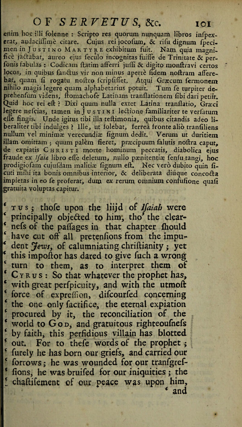 enim hoc illi folenne : Scripto res quorum nunquam libros infpex- erat, audacifilme citare. Cujus rei jocofum, 6c rifu dignum fpeci- men in Justino Martyre exhibitum fuit. Nam quia magni¬ fied jadabat, aureo ejus feculo incognitas fuifte de Trinitate 6c per- fonis fabulas : Codicam ftatim afferri juffi 6c digito monftravi certos locos, in quibus fa 116;us vir non minus aperte fidem noftram aftere- bat, quam fi rogatu noiho feripfiftet. Atqui Grxcum fermonem nihilo magis legere quam alphabetarius potuit. Turn fe turpiter de- prehenfum videns, ftomachofe Latinam tranfiationem fibi dari petiit. Quid hoc rei eft ? Dixi quum nulla extet Latina tranflatio, Grseci legere nefeias, tamen in Justini ledione familiariter te verlatum efte fingis. Unde igitus tibi ilia teftimonia, quibus citandis adeo li- beralitertibi indulges ? llle, ut lolebat, ferrea fronte alio tvanfiliens nullum vel minimas verecundice fignum dedit. Verum ut duritiem illam omittam ; quum palem fieret, prcecipuum falutis noftra caput, de expiatis Chiisti morte hominum peccatis, diabolica ejus fraude ex lfa'u libro efte deletum, nulio pxnitentix fenfti tangi, hoc prodigiofam cujufdam malitias fignum eft. Nec vero dubito quin fi- cuti mihi ita bonis omnibus interior, 6c deliberata diiique concoda impietas in eo fe proferat, dum ex rerum omnium confufione quail gratuita voluptas capitur. 4 tusj thofe upon the liijd of lfaiah were c principally objeded to him-, tho* the ciear- * nefs of the paffages in that chapter Ihould have cut off all pretenfions from the impu- 4 dent Jews, of calumniating chriftianity ; yet 4 this impoftor has dared to give fuch a wrong c turn to them, as to interpret them of * Cyrus: So that whatever the prophet has, c with great perfpicuity, and with the utmoft * force of expreffion, difeourfed concerning 4 the one only facrifice, the eternal expiation f procured by it, the reconciliation of the 4 world to God, and gratuitous righteoufnefs * by faith, this perfidious villain has blotted * out. For to thefe words of the prophet ; c furely he has born our griefs, and carried our c forrows; he was wounded for our tranfgref- c fions, he was bruifed for our iniquities ; the ! chaftifement of our peace was upon him, 4 and