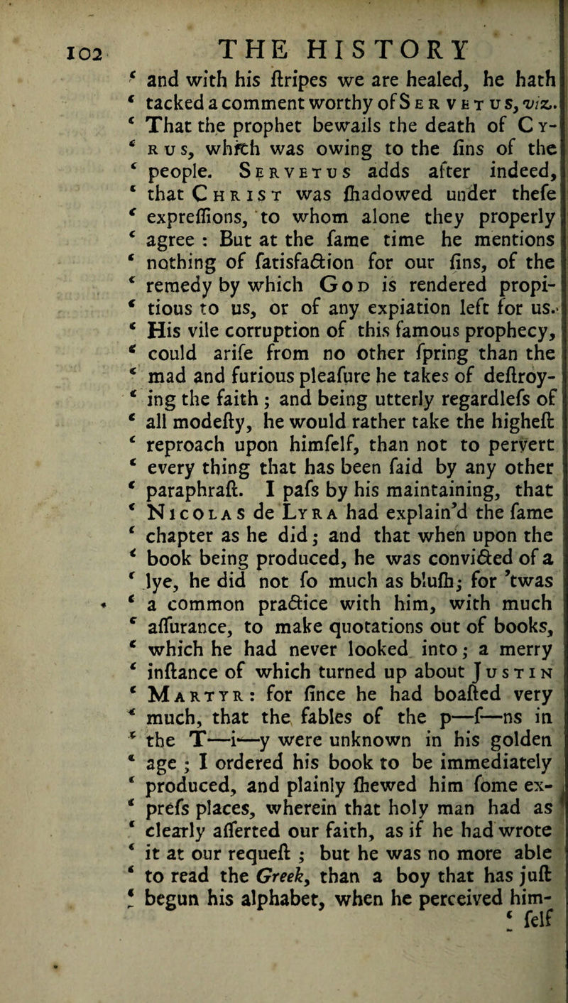 * THE HISTORY 4 and with his ftripes we are healed, he hath 4 tacked a comment worthy oFServetus, viz,. 4 That the prophet bewails the death of C y- ‘ rus, whfth was owing to the fins of the 4 people. Servetus adds after indeed, 4 that Christ was fhadowed under thefe 4 expreffions, to whom alone they properly 4 agree : But at the fame time he mentions 4 nothing of fatisfa&ion for our fins, of the c remedy by which God is rendered propi- 4 tious to us, or of any expiation left for us.* 4 His vile corruption of this famous prophecy, 4 could arife from no other fpring than the j 4 mad and furious pleafure he takes of deftroy- 4 ing the faith ; and being utterly regardlefs of 4 all modefty, he would rather take the higheft 4 reproach upon himfclf, than not to pervert 4 every thing that has been faid by any other ; 4 paraphraft. I pafs by his maintaining, that 4 Nicolas de Lyra had explain’d the fame 4 chapter as he did; and that when upon the 4 book being produced, he was convicted of a 4 lye, he did not fo much as b’ufh; for ’twas 4 a common pra&ice with him, with much c affurance, to make quotations out of books, 4 which he had never looked into; a merry 4 inftance of which turned up about Justin 4 Martyr: for fince he had boafted very 4 much, that the fables of the p—f—ns in 4 the T—i“—y were unknown in his golden * age ; I ordered his book to be immediately 4 produced, and plainly fhewed him fome ex- > 4 prefs places, wherein that holy man had as * 4 clearly afferted our faith, as if he had wrote 4 it at our requeft ; but he was no more able 4 to read the Greek, than a boy that has juft \ begun his alphabet, when he perceived him-