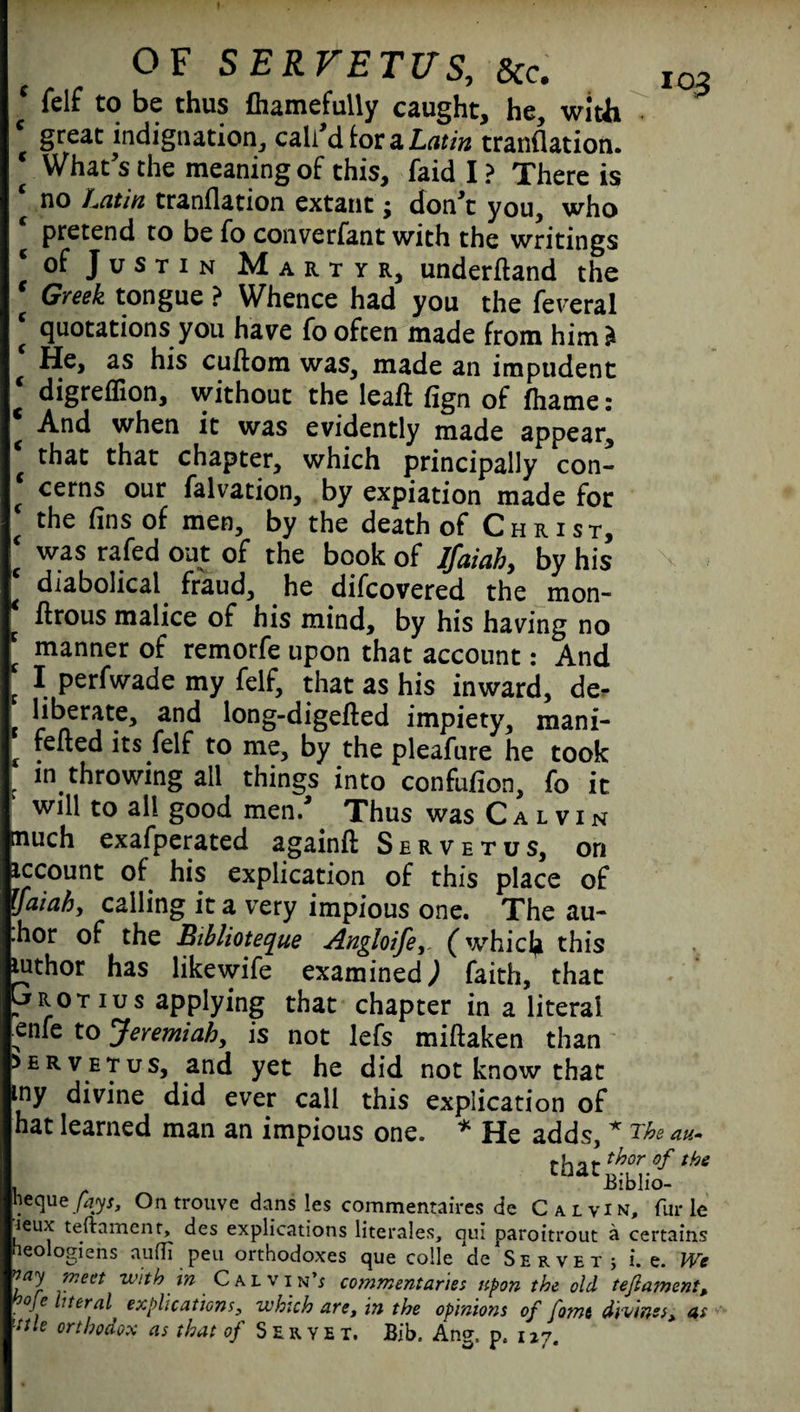 \ * fclf to be thus fhamefully caught, he, with c great indignation, call'd tor a Latin tranflation. * What's the meaningof this, laid I? There is ‘ no Latin tranflation extant; don't you, who pretend to be fo converfant with the writings c of Justin Martyr, underftand the * Greek tongue ? Whence had you the federal ‘ quotations you have fo often made from him* He, his cuflom was, made an impudent ' digreffion, without the leafl fign of fhame: * And when it was evidently made appear, that that chapter, which principally con- cerns °nr falvation, by expiation made for ‘ the fins of men, by the death of Christ, ‘ was rafed out of the book of Ifaiah, by his ‘ diabolical fraud, he difcovered the mon- flrous malice of his mind, by his having no manner of remorfe upon that account: And I perfwade my felf, that as his inward, de. liberate, and long-digefted impiety, mani- fefled its felf to me, by the pleafure he took in throwing all things into confufion, fo it will to all good men.' Thus was Calvin nuch exafperated againfl: Servetus, on iccount of his explication of this place of Ifaiah, calling it a very impious one. The au- .hor of the Bihliotecjue Angloife, (which this luthor has likewife examined; faith, that Grotius applying that chapter in a literal fenfe to Jeremiah, is not lefs miftaken than urvetus, and yet he did not know that ny divine did ever call this explication of hat learned man an impious one. * He adds, * The at tha 103 'Biblio- , -OIU toque fays. On trouve dans les commentaires de Calvin, fur leux teftament, des explications literales, qui paroitrout a certaii neologiens aufli peu orthodoxes que colie de Servet; i. e. \ nay meet with in Calvin’; commentaries upon the old teftatnen .Je lueral explications, which are, in the opinions of fame divines, , mttle orthodox as that of Seryet, Bib. Ang, pc 127