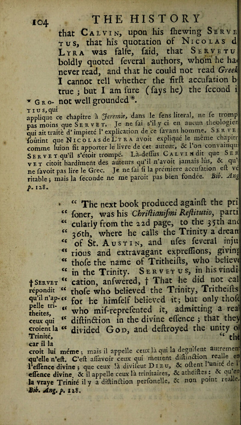 that Calvin, upon his Ihewing Serve tus, that his quotation of Nicolas d Lyra was falfe, faid, that Servetu boldly quoted feveral authors, whom he ha never read, and that he could not read Greek I cannot tell whether the firffc accufation b true ; but I am fure (fays he) the fecond i not well grounded *. *Gro- TIUS, OUl applique ce chapitre a Jeremie, dans le fens literal, ne fe tromp pas moins que Serve t. Je ne fai s’il y ci en aucuti theologien qui ait traite d’ impiete 1* ** explication de ce lavant hommc. Serve loutint que N i c o l a s de L‘ y r a avoit explique le meme chapitr comme luion fit apporter le livre de cet auteur, 6c l’on convainqui S E r v e t qu’il s’etoit trompe. La-deffus C al vi if dit que See vet citoit hardimeilt des auteurs qu’il n avoit jamais lus, 6c qu ne favoit pas lire le Grec. Je ne fai fi la premiere accufation eft ve ritable; mais la feconde ne me paroit pas bien fondee. Bib. Ang 12.8. • “ The next book produced againft the pri “ foner, was his ChrMianifmi Reftitutio, parti “ cularly from the 2 2d page, to the 35 th ant “ 36th, where he calls the Trinity a dreart “ of St. Austin, and ufes feveral inju “ rious and extravagant expreflions, giving ** thofe the name of Tritheifts, who believt “ in the Trinity. Servetvs, in his vindi •J-Servet tc cation, anfwered, t That he did not cal repondit “ thofe who believed the Trinity, Tritheifts qu’iln’ap.«c for he himfelf believed it; but only thoft theites'' “ who mif-reprefented it, admitting a real ceux qui <c diflin&ion in the divine effence ; that they! croientla «c divided God, and deftroyed the unity ol Trinitc, tllC car il la croit lui meme 3 mais il appelle ceux la qui la deguifent autremenj qu*elle n’eft. C’eft alfavoir ceux qui mettent diftin&ion realle en 1’efTencc divine ; que ceux !a divifeut Dieu, 6c oftent I’un.te de 1 effence divine, 6c il appelle ceux la trinitaires, 6c atheiftes : 6c qu en la vraye Trinite il y a diftin&ion perfonelle, 6c non point realle. Bib. Ang. />. ii8a