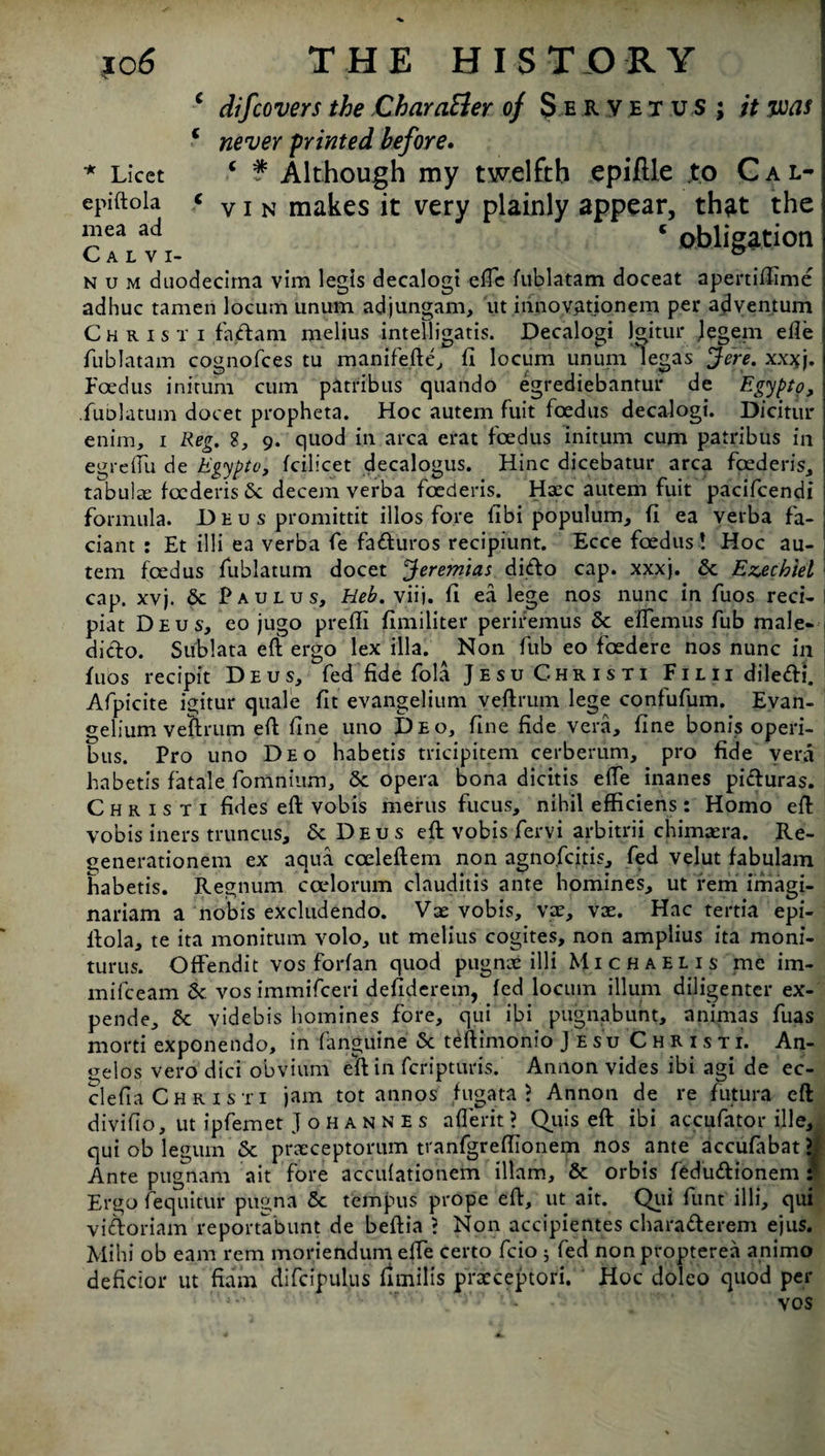 epiftola mea ad C A L V I jo 6 THE HIST O R Y c dijcovers the CharaEler of Se.ry.etu s ; it ms c never printed before. v i n makes it very plainly appear, that the 5 obligation n u m duodecima vim legis decalogi effe fublatam doceat apertiflime adhuc tamen locum unum adjungam, ut innovationem per adventum Christi faam melius intelligatis. Decalogi jgitur legem efie fublatam cognofces tu manifefte, fi locum unum legas Jere. xx*j. Feed us initum cum patribus quatido egrediebantur de Egypt?, fublatum docet propheta. Hoc autem fuit foedus decalogi. Dicitur enim, i Reg. 8, 9. quod in area erat foedus initum cum patribus in egrefiu de Egypto, fcilicet decalogus. Hinc dicebatur area foederis, tabulae foederis <Sc decern verba foederis. Haec autem fuit pacifcendi formula. Deus promittit illos fore fibi populum, (i ea verba fa- ciant : Et illi ea verba fe faduros recipiunt. Ecce foedus ! Hoc au¬ tem foedus fublatum docet Jeremias dido cap. xxxj. 6c Ezechiel cap. xvj. 6c Paulus, Heb. viij. fi ea lege nos nunc in fuos reci- piat Deus, eo jugo pre'fli fimiliter perifemus 6c effemus fub male- dido. Sublata eft ergo lex ilia. Non fub eo foedere nos nunc in fuos recipit Deus, fed fide fola Jesu Christi FiLlidiledi. Afpicite igitur quale fit evangelium veftrum lege contufum. Evan- gelium veftrum eft fine uno Deo, fine fide vera, fine bonis operi- bits. Pro uno Deo habetis tricipitem cerberum, pro fide vera habetis fatale fomnium, 6c opera bona dicitis effe inanes piduras. Christi fides eft vobis merits fucus, nihil efficiens : Homo eft vobis iners truncus, 6c Deus eft vobis fervi arbitrii chimasra. Re- generationem ex aqua coeleftem non agno.fcitis, fed velut fabulam habetis. Regnum coelorum clauditis ante homines, ut rem imagi- nariam a nobis excludendo. Vse vobis, vac, vae. Hac tertia epi¬ ftola, te ita monitum volo, ut melius cogites, non amplius ita moni- turus. Offendit vos forfan quod pugnie illi Michaelis me im- mifeeam 6c vos immifeeri defiderem, fed locum ilium diligenter ex- pende, 6c videbis homines fore, qui ibi pugnabunt, animas fuas morti exponendo, in fanguine 6c teftimonio Jesu Christi. An¬ gelos vero dici obviurn eft in feripturis. Annon vides ibi agi de ec- clefia Christi jam tot annos fugata J Annon de re futura eft divifio, ut ipfemet Johannes aflerit ? Quis eft ibi accufator ille, qui ob legum 5c praeceptorum tranfgreflionem nos ante accufabat > Ante ptignam ait fore acculationem illam, 6c orbis fedudionem : Ergo fequitur pugna 6c tempus prope eft, ut ait. Qui funt illi, qui vidoriam reportabunt de beftia ? Non accipientes charaderem ejus. Mi hi ob earn rem moriendum effe certo fcio ; fed non propterea animo deficior ut fiam difcipulus fimilis prarceptori. Hoc doleo quod per ' '• 'r ■' vos