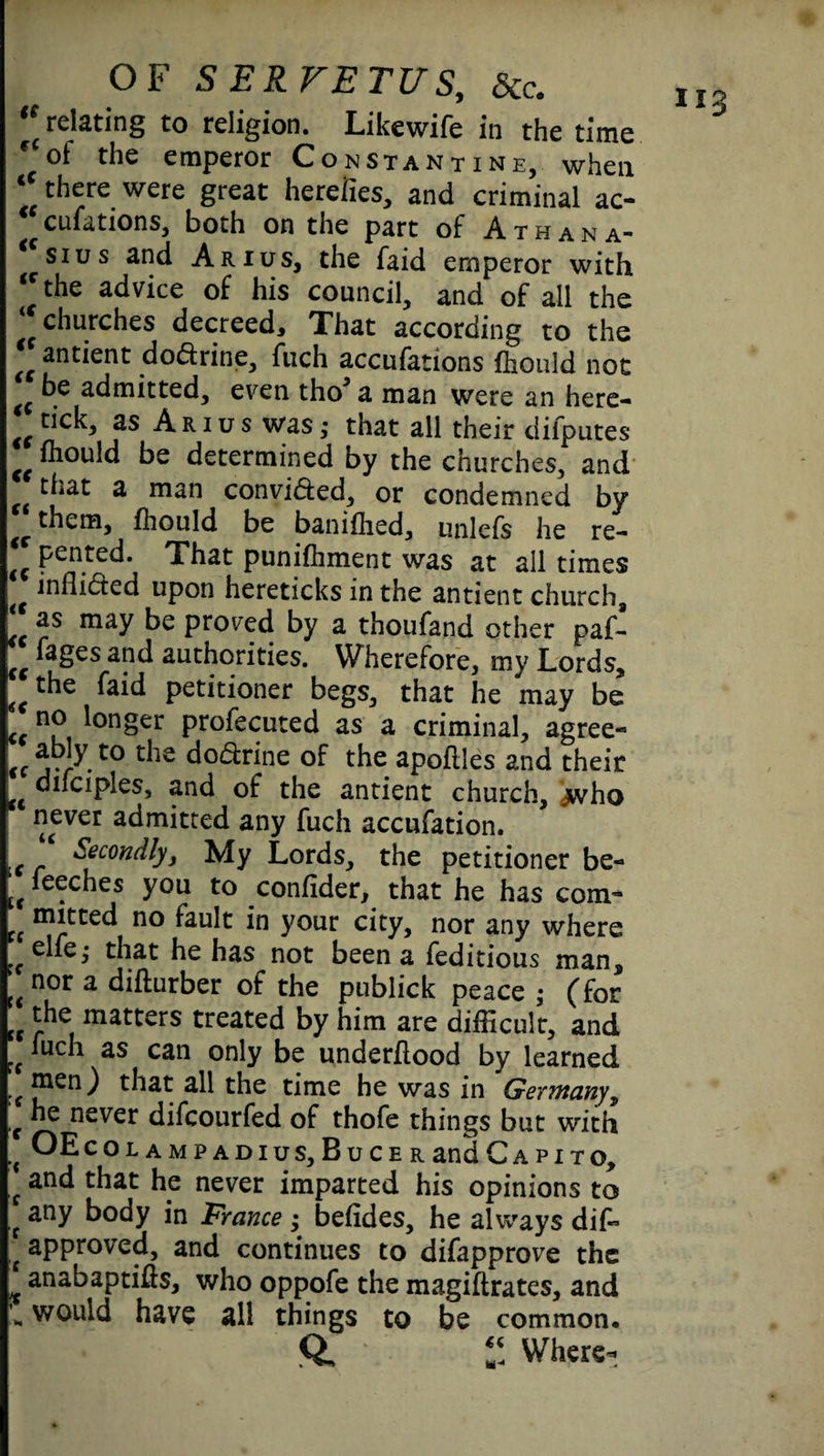 “ relating to religion. Likewife in the time ot the emperor Constantine, when ‘‘there were great herefies, and criminal ac- ^ culations, both on the part of A t h a n a~ si us and Arius, the faid emperor with the advice of his council, and of all the churches decreed. That according to the (t antient doddne, fuch accufations Ihould not b.e admitted, even tho’ a man were an here- tick, as Arius was,- that all their dilputes €t ihould be determined by the churches, and that a man convifted, or condemned by ^ them, fhould be banifhed, unlefs he re- €C Pented. That punifhment was at all times inflicted upon hereticks in the antient church, as may be proved by a thoufand other paf- faSes authorities. Wherefore, my Lords, petitioner begs, that he may be ccn? longer profecuted as a criminal, agree- ^ ably to the do&rine of the apoflles and their u difciples, and of the antient church, jwho never admitted any fuch accufation. l( Secondly, My Lords, the petitioner be- w fe<;ches you to confider, that he has com¬ mitted no fault in your city, nor any where ;;elfe, that he has not been a feditious man! tt n°r a diflurber of the publick peace • (for tc the matters treated by him are difficult, and t( *uch as can only be underflood by learned men) that all the time he was in Germany, f «e never difcourfed of thofe things but with rc OEcOLAMPADIUS,BuCERandCAPlTO, f an^ that he never imparted his opinions to f any body in France ; befides, he always dif» ,f approved, and continues to disapprove the t anabaptifls, who oppofe the magiflrates, and ** would have all things to be common. ft. 1! Where-