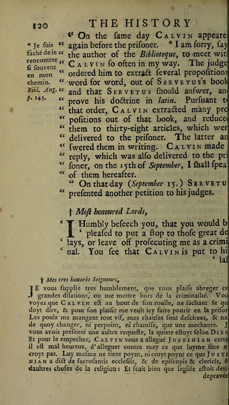 *c On the fame day Calvin appeared * je fuis <c again before the prifoner. * I am forry, fay fachedelete ^ author 0f the Biblioteque, to meet witl fifouventcc C a l v i n fo often in my way. The judge en mon <c ordered him to extraft feveral proportions chemin. “ word for word, out of Servetus’s book Bibl.Ang.ee an(j that Servetus fhould anfwer, an< b i45» cc prove his do&rine in latin. Purfuant t< “ that order, Calvin extracted many pre <c pofitions out of that book, and reduce* “ them to thirty-eight articles, which wer “ delivered to the prifoner. The latter an €C fwered them in writing. Calvin made 4C reply, which was alfo delivered to the pri sc foner, on the 15 th of September, Ifhallfpeai <c of them hereafter. <c On that day (September 15.) Servetu cc prefented another petition to his judges. f Mo ft honoured Lords, c T Humbly befeech you, that you would b JL c pleafed to put a flop to thofe great de c lays, or leave off profecuting me as a crimi 4 nal. You fee that Calvin is put to hi 4 lai f Mes tres honores Seigneurs, JE vous fupplie tres humblement, que vous plaife abreger ce grandes dilations,” ou me mettre hors de la criminailte. Vou voyes que Calvin eft au bout de fon roulle, ne iachant fe qu doyt dire, Sc pour fon plaifir me veult icy faire pourir en la prifor Les poulx me mangent tout vif, mes chaufcs font defeirees, Sc na de quoy changer, ni perpoint, ni chamife, que une mechante. J vous avois prefente une aultre requefte, la quiete eftoyt felon Die l Et pour la empecher, Calvin vous a allegue Justinian certe il eft mal heureux, d’alleguer contra may ce que luyme fme n croyt pas. Luy mefme ne tient poynt, nicroyt poynt ce que Ju s ti N1 a n a di<ft de facrofantis ecclefiis, Sc de epifeopis & clericis, 5 daultres chofes de la religion: Et fcait bien que leglife eftoit des;! deprayec