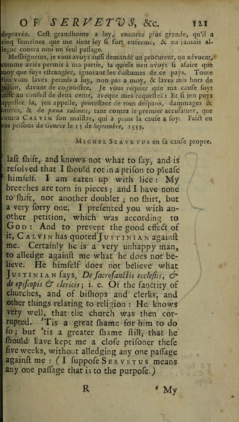 depravee. Ceft grandhonte a luy, encores p'lis grande, qu’il a cinq femeines que me dent icy fi fort enfenne, 6c na jamais al- legue contra moi un feul palTage. Mefleigneurs, je vous avoys auffi demande un procureur, ou advocate comme avies permis a ma partie, la quiele nen avoyt ft afaire que moy que fuys eftrangier, ignorant les coftumes de ce pays. Toute fois vous laves permis a luy, non pas a moy, & laves mis hors de plilon, davant de cognoiftre. Je vous requier que ma caufe foyt miic au confeil de deux cents, aveque raes requeues : Et fi jen puys appellee la, jen appelle, protefhnt de tous defpans, dammages 6c in teres, <3c de pxna talioms, tant contra le premier accufatuer, que contra Calvin fon maiftre, qui a prins la caufe a foy. Faiffc en Vos prifons de Geneve le 15 de Septevnbre> 1553. Michel Serve tus enfa caufe propre. ' laft fhift, and knows not what to fay., and is ’ refolved that I fhould rot in a prifon to pleafe r himfelf. I am eaten up with lice : My breeches are torn in pieces; and I have none tofhftt, nor another doublet ; no fhirt, but a very forry one. I prefented you with an¬ other petition, which was according to God: And to prevept the good effect of it, Calvin has quoted justinian againft 1 me. Certainly he is a very unhappy man, to alledge againft me what he does not be¬ lieve. He himfelf does not believe what Justinian fays, DefacrofanElis ecclefiis, O* de epifeopis & clericis; i. e. Ot the fandtity of churches, and of bifhops and clerks, and other things relating to religion : He. knows very well, that the church was then cor¬ rupted. *Tis a great fliame for bim to do fo; but ’tis a greater fliame ftitl, that he fhould kave kept me a clofe prifoner thefe five weeks, without alledging any one paffage againft me : ( I fuppofe Servetus means any one paffage that is to the purpofe.) * My; R