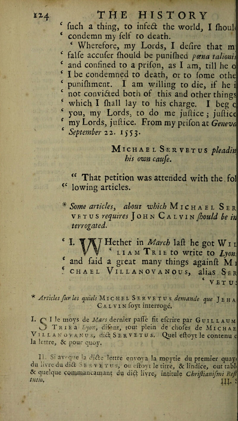 c fuch a thing, to infed the world, I fhouh ‘ condemn my felf to death. * Wherefore, my Lords, I denre that m c falfe accufer fhould be punifheci poena talionn c and confined to a prifon, as I am, till he o ( I be condemned to death, or to fome othe c punifhment. I am willing to die, if he i not convicted botn of this and other things which I fliall lay to his charge. I beg c you, my Lords; to do me ju Price ; juhicc c my Lords, juft ice. From my prifon at Geneva c September 22. 1553. Michael S e r v e t u S pleadim his own caufe. <c That petition was attended with the.fol c£ lowing articles. * Some articles, about which Michael Ser vftus requires John Calvin Jhould be in terrogated. c I. ¥7fJ Hether in March laft he got Wn Vy c liam Trie to write to Lyon. * and Paid a great many things again# Mi * chael Villanova nous, alius Ser VET U! * Articles fur les quiels Michel Servetus dcmande que J e h a Calvin foyt interroge. I. O I le moys de Mars dernier paile fit efcrire par Guillaum O Trie a Lyon, client, tout plein de chofes de Michae Villa n ova m us, did Servetus. Quel eftoyt le contenu c la lcrtre. Sc pour quoy. IL, Stavfque la dide lettre envoy a la moytie du premier quay< du livre du did e r v e t it s> on eftoyt le titre. Sc lindice, out tabL Sc quelque commantamant du did livre, intitule Chriftianlfmi Reft