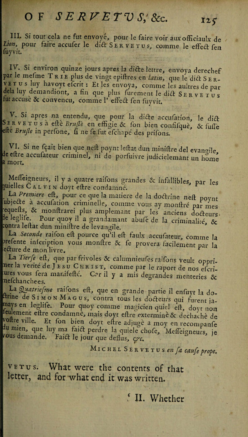 OF SERVETVS‘Scc. v III. Si tout cel a ne fut envoy e, pour le faire voir auxofficiaulx de lion, pour faire accufer le didSERVETus, comme le effed fen fuyvit. 1^- Si environ quinze jours apres la dide lettre, envoya derechef par le mefme Trie plus de vingt epiftres en latin, que le did S e r- ve t u s luy havoyt efcrit : Et les envoya, comme les aultres de par dela luy demandiont, a fin que plus furement le did Serve t us hit accuse 5c convencu, comme 1’ efted fen fuyvit. V. Si apres na entendu, que pour la dide accufation, le did Se R VETusa efte Brujle en effigie 5c fon bien confifque, 5c fiifie eite Brujle in perfone, ft ne fe fut efchnpe des prifons. VI. Si ne fcait bien que neft poyntleftat dun miniftre del evanmle de eftre accufateur criminel, ni de porfuivre judicielemant un hSme a mort. Mefteigneurs, il y a quatre raifons grandes 5c infitllibles, par les juielles Calvin doyt eftre condamne. r La Premiere eft, pour ce que la matiere de la dodrine neft poynt ubjede a accufation criminelle, comme vous ay monftre par mes •equefts 5c monftrarei plus amplemant par les anciens dodeurs- le leghfe. Pour quoy il a grandamant abufe de la criminalire 5c :ontra leftat dun miniftre de levangile. La Second* raifon eft pource qu’il eft faulx accufateur, comme la ^refente infcription vous monftre 5c fe provera facilement par la edure de mon livre. * La Tierfe eft, que par frivoles 5c calumnieufes raifons veult oppri- ner la verite de Jesu Christ, comme par le raport de nos efcri- ures vous fera manifefte. Car il y a mis degrandes menteries 5c nefchanchees. La Quatriefme raifons eft, que en grande partie il enfuyt la do- trine de Simon Magus, contra tousles dodeurs qui furent ja- mays en leglife. Pour quoy comme magicien quiel eft, doyt non eu ement eftre condamne, mais doyt eftre extermineSc dechache de V'oltre ville. Et fon bien doyt eftre adjuge a moy en recompanfe lu mien, que luy ma faid perdre la quiele chofe, MelTemneurs, ie fous demande. Faid le jour que deftus, crc. Michel Servetusw/^ caufeprope. vetus. Whac were the contents of that letter, and for what end it was written.